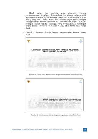 PEDOMAN PELAKSANAAN JUKNIS PENILAIAN KINERJA JABATAN FUNGSIONAL PERENCANA 23
Hasil kajian dan analisis serta alternatif rencana
pengembangan tersebut, dirumuskan ke dalam rekomendasi
kebijakan strategis secara ringkas, padat dan jelas, dalam bentuk
Policy Brief atau Policy Notes. Tim Penilai angka kredit dengan
menggunakan lembar penilaian 4A memberikan angka nilai 87
(delapan puluh tujuh), sehingga yang bersangkutan mendapat
angka kredit sebesar 87% x 2,55 = 2,22 (dua koma dua puluh
dua).
• Contoh 2: Laporan Kinerja dengan Menggunakan Format Power
Point:
Gambar 1: Contoh cover laporan kinerja dengan menggunakan format PowerPoint
Gambar 2: Contoh laporan kinerja dengan menggunakan format PowerPoint
 