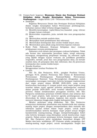 PEDOMAN PELAKSANAAN JUKNIS PENILAIAN KINERJA JABATAN FUNGSIONAL PERENCANA 30
12) Uraian/butir kegiatan: Menyusun Disain dan Persiapan Evaluasi
Kebijakan dalam Rangka Menyiapkan Bahan Perencanaan
Pembangunan – Angka Kredit 3,40 – Perencana Ahli Utama
• Deskripsi:
Kegiatan Menyusun Disain dan Persiapan Evaluasi Kebijakan
dalam rangka menyiapkan bahan Perencanaan pembangunan,
berkaitan namun tidak terbatas dengan kegiatan:
(1) Memilih/menetapkan topik/fokus/isu/masalah yang relevan
dengan tujuan evaluasi;
(2) Menentukan responden, jenis, metode dan cara pengumpulan
data;
(3) Menentukan metode analisis data;
(4) Menyajikan hasil pembahasan dan informasi;
(5) Menentukan kesimpulan dan usulan tindak lanjut; atau
(6) Menentukan para pihak yang menerima laporan evaluasi.
• Bukti Fisik: Dokumen Evaluasi Kebijakan dan/ evaluasi
pelaksanaan rencana pembangunan
Dokumen utuh desain dan persiapan evaluasi kebijakan. Tidak
ada format dan sistematika penulisan baku, tetapi sekurang-
kurangnya mengandung penjelasan tentang: (a) relevansi topik
yang dipilih dengan tujuan evaluasi; (2) justifikasi pemilihan
responden, metode, jenis dan cara pengumpulan data; (3) metode
analisis data; (4) penyajian data dan informasi; dan (5) penentuan
kesimpulan dan usulan tindak lanjut.
• Standar Kualitas:
Menggunakan Lembar Penilaian 4A
• Contoh:
Sdr. Dr. Eko Paripurno, M.Sc., pangkat Pembina Utama,
golongan IV/E, jabatan Perencana Ahli Utama di Kementerian
Perencanaan Pembangunan Nasional/Badan Perencanaan
Pembangunan Nasional. Yang Bersangkutan ditugaskan untuk
menyiapkan rancangan instrumen kriteria kesiapan implementasi
dari major project dalam RPJMN 2020-2024, yang secara
keseluruhan mencakup 41 (empat puluh satu) major projects yang
tersebar dalam tujuh agenda prioritas pembangunan nasional
dalam periode 2020-2024, serta tersebar lokasinya di seluruh
provinsi. Dalam melaksanakan penugasan tersebut, Sdr. Eko
Paripurno melakukan pemetaan terlebih dahulu atas sebaran dari
ke-41 major projects, baik menurut agenda pembangunan yang
diturunkan ke dalam program, kegiatan dan proyek, maupun
menurut lokasinya hingga pada tingkat kabupaten/kota.
Melalui pemetaan yang dilakukan, Sdr. Eko Paripurno
selanjutnya melakukan penelaahan atas karakteristik dari masing-
masing major project, dengan memperhatikan data statistik dan
informasi spasial terkait lokasi major project, untuk dapat
memformulasikan kriteria kesiapan major project sesuai dengan
karakteristik masing-masing, dengan mempertimbangkan bobot
nilai kriteria kesiapan yang ditetapkan untuk keseluruhan major
projects. Dalam proses penyiapan kriteria kesiapan major project,
Sdr. Eko Paripurno perlu melakukan konsultasi dengan JPT
Madya dan/atau setidaknya JPT Pratama selaku pengampu dari
masing-masing major project, untuk mendapatkan insight dan
 