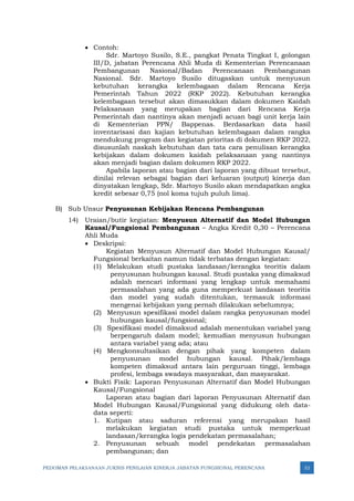 PEDOMAN PELAKSANAAN JUKNIS PENILAIAN KINERJA JABATAN FUNGSIONAL PERENCANA 32
• Contoh:
Sdr. Martoyo Susilo, S.E., pangkat Penata Tingkat I, golongan
III/D, jabatan Perencana Ahli Muda di Kementerian Perencanaan
Pembangunan Nasional/Badan Perencanaan Pembangunan
Nasional. Sdr. Martoyo Susilo ditugaskan untuk menyusun
kebutuhan kerangka kelembagaan dalam Rencana Kerja
Pemerintah Tahun 2022 (RKP 2022). Kebutuhan kerangka
kelembagaan tersebut akan dimasukkan dalam dokumen Kaidah
Pelaksanaan yang merupakan bagian dari Rencana Kerja
Pemerintah dan nantinya akan menjadi acuan bagi unit kerja lain
di Kementerian PPN/ Bappenas. Berdasarkan data hasil
inventarisasi dan kajian kebutuhan kelembagaan dalam rangka
mendukung program dan kegiatan prioritas di dokumen RKP 2022,
disusunlah naskah kebutuhan dan tata cara penulisan kerangka
kebijakan dalam dokumen kaidah pelaksanaan yang nantinya
akan menjadi bagian dalam dokumen RKP 2022.
Apabila laporan atau bagian dari laporan yang dibuat tersebut,
dinilai relevan sebagai bagian dari keluaran (output) kinerja dan
dinyatakan lengkap, Sdr. Martoyo Susilo akan mendapatkan angka
kredit sebesar 0,75 (nol koma tujuh puluh lima).
B) Sub Unsur Penyusunan Kebijakan Rencana Pembangunan
14) Uraian/butir kegiatan: Menyusun Alternatif dan Model Hubungan
Kausal/Fungsional Pembangunan – Angka Kredit 0,30 – Perencana
Ahli Muda
• Deskripsi:
Kegiatan Menyusun Alternatif dan Model Hubungan Kausal/
Fungsional berkaitan namun tidak terbatas dengan kegiatan:
(1) Melakukan studi pustaka landasan/kerangka teoritis dalam
penyusunan hubungan kausal. Studi pustaka yang dimaksud
adalah mencari informasi yang lengkap untuk memahami
permasalahan yang ada guna memperkuat landasan teoritis
dan model yang sudah ditentukan, termasuk informasi
mengenai kebijakan yang pernah dilakukan sebelumnya;
(2) Menyusun spesifikasi model dalam rangka penyusunan model
hubungan kausal/fungsional;
(3) Spesifikasi model dimaksud adalah menentukan variabel yang
berpengaruh dalam model; kemudian menyusun hubungan
antara variabel yang ada; atau
(4) Mengkonsultasikan dengan pihak yang kompeten dalam
penyusunan model hubungan kausal. Pihak/lembaga
kompeten dimaksud antara lain perguruan tinggi, lembaga
profesi, lembaga swadaya masyarakat, dan masyarakat.
• Bukti Fisik: Laporan Penyusunan Alternatif dan Model Hubungan
Kausal/Fungsional
Laporan atau bagian dari laporan Penyusunan Alternatif dan
Model Hubungan Kausal/Fungsional yang didukung oleh data-
data seperti:
1. Kutipan atau saduran referensi yang merupakan hasil
melakukan kegiatan studi pustaka untuk memperkuat
landasan/kerangka logis pendekatan permasalahan;
2. Penyusunan sebuah model pendekatan permasalahan
pembangunan; dan
 