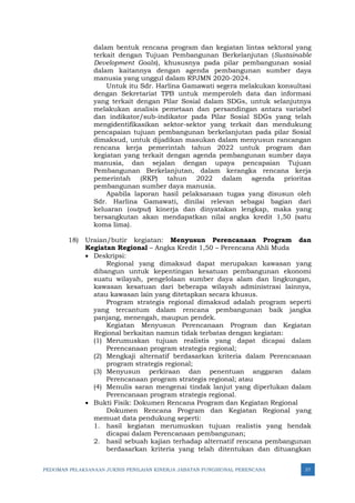 PEDOMAN PELAKSANAAN JUKNIS PENILAIAN KINERJA JABATAN FUNGSIONAL PERENCANA 37
dalam bentuk rencana program dan kegiatan lintas sektoral yang
terkait dengan Tujuan Pembangunan Berkelanjutan (Sustainable
Development Goals), khususnya pada pilar pembangunan sosial
dalam kaitannya dengan agenda pembangunan sumber daya
manusia yang unggul dalam RPJMN 2020-2024.
Untuk itu Sdr. Harlina Gamawati segera melakukan konsultasi
dengan Sekretariat TPB untuk memperoleh data dan informasi
yang terkait dengan Pilar Sosial dalam SDGs, untuk selanjutnya
melakukan analisis pemetaan dan persandingan antara variabel
dan indikator/sub-indikator pada Pilar Sosial SDGs yang telah
mengidentifikasikan sektor-sektor yang terkait dan mendukung
pencapaian tujuan pembangunan berkelanjutan pada pilar Sosial
dimaksud, untuk dijadikan masukan dalam menyusun rancangan
rencana kerja pemerintah tahun 2022 untuk program dan
kegiatan yang terkait dengan agenda pembangunan sumber daya
manusia, dan sejalan dengan upaya pencapaian Tujuan
Pembangunan Berkelanjutan, dalam kerangka rencana kerja
pemerintah (RKP) tahun 2022 dalam agenda prioritas
pembangunan sumber daya manusia.
Apabila laporan hasil pelaksanaan tugas yang disusun oleh
Sdr. Harlina Gamawati, dinilai relevan sebagai bagian dari
keluaran (output) kinerja dan dinyatakan lengkap, maka yang
bersangkutan akan mendapatkan nilai angka kredit 1,50 (satu
koma lima).
18) Uraian/butir kegiatan: Menyusun Perencanaan Program dan
Kegiatan Regional – Angka Kredit 1,50 – Perencana Ahli Muda
• Deskripsi:
Regional yang dimaksud dapat merupakan kawasan yang
dibangun untuk kepentingan kesatuan pembangunan ekonomi
suatu wilayah, pengelolaan sumber daya alam dan lingkungan,
kawasan kesatuan dari beberapa wilayah administrasi lainnya,
atau kawasan lain yang ditetapkan secara khusus.
Program strategis regional dimaksud adalah program seperti
yang tercantum dalam rencana pembangunan baik jangka
panjang, menengah, maupun pendek.
Kegiatan Menyusun Perencanaan Program dan Kegiatan
Regional berkaitan namun tidak terbatas dengan kegiatan:
(1) Merumuskan tujuan realistis yang dapat dicapai dalam
Perencanaan program strategis regional;
(2) Mengkaji alternatif berdasarkan kriteria dalam Perencanaan
program strategis regional;
(3) Menyusun perkiraan dan penentuan anggaran dalam
Perencanaan program strategis regional; atau
(4) Menulis saran mengenai tindak lanjut yang diperlukan dalam
Perencanaan program strategis regional.
• Bukti Fisik: Dokumen Rencana Program dan Kegiatan Regional
Dokumen Rencana Program dan Kegiatan Regional yang
memuat data pendukung seperti:
1. hasil kegiatan merumuskan tujuan realistis yang hendak
dicapai dalam Perencanaan pembangunan;
2. hasil sebuah kajian terhadap alternatif rencana pembangunan
berdasarkan kriteria yang telah ditentukan dan dituangkan
 