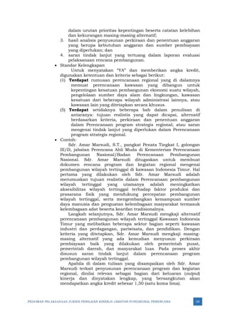 PEDOMAN PELAKSANAAN JUKNIS PENILAIAN KINERJA JABATAN FUNGSIONAL PERENCANA 38
dalam urutan prioritas kepentingan beserta catatan kelebihan
dan kekurangan masing-masing alternatif;
3. hasil analisis penyusunan perkiraan dan penentuan anggaran
yang berupa kebutuhan anggaran dan sumber pembiayaan
yang diperlukan; dan
4. saran tindak lanjut yang tertuang dalam laporan evaluasi
pelaksanaan rencana pembangunan.
• Standar Kelengkapan
Untuk menyatakan “YA” dan memberikan angka kredit,
digunakan ketentuan dan kriteria sebagai berikut:
(1) Terdapat rumusan perencanaan regional yang di dalamnya
memuat perencanaan kawasan yang dibangun untuk
kepentingan kesatuan pembangunan ekonomi suatu wilayah,
pengelolaan sumber daya alam dan lingkungan, kawasan
kesatuan dari beberapa wilayah administrasi lainnya, atau
kawasan lain yang ditetapkan secara khusus.
(5) Terdapat setidaknya beberapa bab dalam penulisan di
antaranya: tujuan realistis yang dapat dicapai, alternatif
berdasarkan kriteria, perkiraan dan penentuan anggaran
dalam Perencanaan program strategis regional; atau saran
mengenai tindak lanjut yang diperlukan dalam Perencanaan
program strategis regional.
• Contoh:
Sdr. Amar Marsudi, S.T., pangkat Penata Tingkat I, golongan
III/D, jabatan Perencana Ahli Muda di Kementerian Perencanaan
Pembangunan Nasional/Badan Perencanaan Pembangunan
Nasional. Sdr. Amar Marsudi ditugaskan untuk membuat
dokumen rencana program dan kegiatan regional mengenai
pembangunan wilayah tertinggal di kawasan Indonesia Timur. Hal
pertama yang dilakukan oleh Sdr. Amar Marsudi adalah
merumuskan tujuan realistis dalam Perencanaan pembangunan
wilayah tertinggal yang utamanya adalah meningkatkan
aksesibilitas wilayah tertinggal terhadap faktor produksi dan
prasarana fisik yang mendukung percepatan pembangunan
wilayah tertinggal, serta mengembangkan kemampuan sumber
daya manusia dan penguatan kelembagaan masyarakat termasuk
kelembagaan adat beserta kearifan tradisionalnya.
Langkah selanjutnya, Sdr. Amar Marsudi mengkaji alternatif
perencanaan pembangunan wilayah tertinggal Kawasan Indonesia
Timur yang melibatkan beberapa sektor bagian seperti kawasan
industri dan perdagangan, pariwisata, dan pendidikan. Dengan
kriteria yang ditetapkan, Sdr. Amar Marsudi mengkaji masing-
masing alternatif yang ada kemudian menyusun perkiraan
pembiayaan baik yang dilakukan oleh pemerintah pusat,
pemerintah daerah, dan masyarakat luas. Pada proses akhir
disusun saran tindak lanjut dalam perencanaan program
pembangunan wilayah tertinggal.
Apabila di dalam tulisan yang disampaikan oleh Sdr. Amar
Marsudi terkait penyusunan perencanaan program dan kegiatan
regional, dinilai relevan sebagai bagian dari keluaran (output)
kinerja dan dinyatakan lengkap, yang bersangkutan akan
mendapatkan angka kredit sebesar 1,50 (satu koma lima).
 
