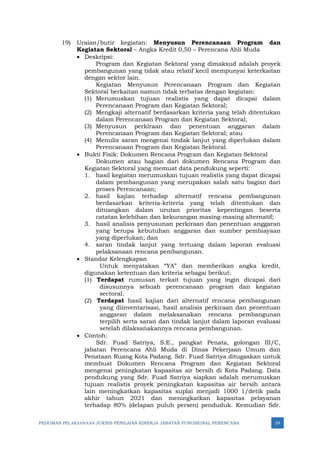 PEDOMAN PELAKSANAAN JUKNIS PENILAIAN KINERJA JABATAN FUNGSIONAL PERENCANA 39
19) Uraian/butir kegiatan: Menyusun Perencanaan Program dan
Kegiatan Sektoral – Angka Kredit 0,50 – Perencana Ahli Muda
• Deskripsi:
Program dan Kegiatan Sektoral yang dimaksud adalah proyek
pembangunan yang tidak atau relatif kecil mempunyai keterkaitan
dengan sektor lain.
Kegiatan Menyusun Perencanaan Program dan Kegiatan
Sektoral berkaitan namun tidak terbatas dengan kegiatan:
(1) Merumuskan tujuan realistis yang dapat dicapai dalam
Perencanaan Program dan Kegiatan Sektoral;
(2) Mengkaji alternatif berdasarkan kriteria yang telah ditentukan
dalam Perencanaan Program dan Kegiatan Sektoral;
(3) Menyusun perkiraan dan penentuan anggaran dalam
Perencanaan Program dan Kegiatan Sektoral; atau
(4) Menulis saran mengenai tindak lanjut yang diperlukan dalam
Perencanaan Program dan Kegiatan Sektoral.
• Bukti Fisik: Dokumen Rencana Program dan Kegiatan Sektoral
Dokumen atau bagian dari dokumen Rencana Program dan
Kegiatan Sektoral yang memuat data pendukung seperti:
1. hasil kegiatan merumuskan tujuan realistis yang dapat dicapai
dalam pembangunan yang merupakan salah satu bagian dari
proses Perencanaan;
2. hasil kajian terhadap alternatif rencana pembangunan
berdasarkan kriteria-kriteria yang telah ditentukan dan
dituangkan dalam urutan prioritas kepentingan beserta
catatan kelebihan dan kekurangan masing-masing alternatif;
3. hasil analisis penyusunan perkiraan dan penentuan anggaran
yang berupa kebutuhan anggaran dan sumber pembiayaan
yang diperlukan; dan
4. saran tindak lanjut yang tertuang dalam laporan evaluasi
pelaksanaan rencana pembangunan.
• Standar Kelengkapan
Untuk menyatakan “YA” dan memberikan angka kredit,
digunakan ketentuan dan kriteria sebagai berikut:
(1) Terdapat rumusan terkait tujuan yang ingin dicapai dari
disusunnya sebuah perencanaan program dan kegiatan
sectoral.
(2) Terdapat hasil kajian dari alternatif rencana pembangunan
yang diinventarisasi, hasil analisis perkiraan dan penentuan
anggaran dalam melaksanakan rencana pembangunan
terpilih serta saran dan tindak lanjut dalam laporan evaluasi
setelah dilaksanakannya rencana pembangunan.
• Contoh:
Sdr. Fuad Satriya, S.E., pangkat Penata, golongan III/C,
jabatan Perencana Ahli Muda di Dinas Pekerjaan Umum dan
Penataan Ruang Kota Padang. Sdr. Fuad Satriya ditugaskan untuk
membuat Dokumen Rencana Program dan Kegiatan Sektoral
mengenai peningkatan kapasitas air bersih di Kota Padang. Data
pendukung yang Sdr. Fuad Satriya siapkan adalah merumuskan
tujuan realistis proyek peningkatan kapasitas air bersih antara
lain meningkatkan kapasitas suplai menjadi 1000 1/detik pada
akhir tahun 2021 dan meningkatkan kapasitas pelayanan
terhadap 80% (delapan puluh persen) penduduk. Kemudian Sdr.
 