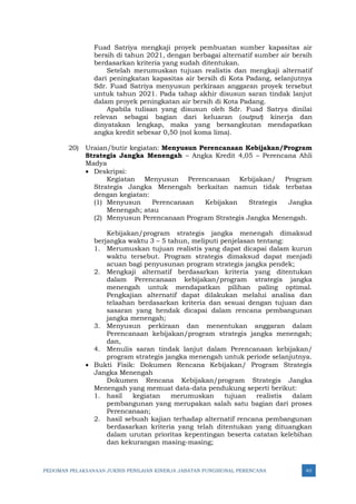 PEDOMAN PELAKSANAAN JUKNIS PENILAIAN KINERJA JABATAN FUNGSIONAL PERENCANA 40
Fuad Satriya mengkaji proyek pembuatan sumber kapasitas air
bersih di tahun 2021, dengan berbagai alternatif sumber air bersih
berdasarkan kriteria yang sudah ditentukan.
Setelah merumuskan tujuan realistis dan mengkaji alternatif
dari peningkatan kapasitas air bersih di Kota Padang, selanjutnya
Sdr. Fuad Satriya menyusun perkiraan anggaran proyek tersebut
untuk tahun 2021. Pada tahap akhir disusun saran tindak lanjut
dalam proyek peningkatan air bersih di Kota Padang.
Apabila tulisan yang disusun oleh Sdr. Fuad Satrya dinilai
relevan sebagai bagian dari keluaran (output) kinerja dan
dinyatakan lengkap, maka yang bersangkutan mendapatkan
angka kredit sebesar 0,50 (nol koma lima).
20) Uraian/butir kegiatan: Menyusun Perencanaan Kebijakan/Program
Strategis Jangka Menengah – Angka Kredit 4,05 – Perencana Ahli
Madya
• Deskripsi:
Kegiatan Menyusun Perencanaan Kebijakan/ Program
Strategis Jangka Menengah berkaitan namun tidak terbatas
dengan kegiatan:
(1) Menyusun Perencanaan Kebijakan Strategis Jangka
Menengah; atau
(2) Menyusun Perencanaan Program Strategis Jangka Menengah.
Kebijakan/program strategis jangka menengah dimaksud
berjangka waktu 3 – 5 tahun, meliputi penjelasan tentang:
1. Merumuskan tujuan realistis yang dapat dicapai dalam kurun
waktu tersebut. Program strategis dimaksud dapat menjadi
acuan bagi penyusunan program strategis jangka pendek;
2. Mengkaji alternatif berdasarkan kriteria yang ditentukan
dalam Perencanaan kebijakan/program strategis jangka
menengah untuk mendapatkan pilihan paling optimal.
Pengkajian alternatif dapat dilakukan melalui analisa dan
telaahan berdasarkan kriteria dan sesuai dengan tujuan dan
sasaran yang hendak dicapai dalam rencana pembangunan
jangka menengah;
3. Menyusun perkiraan dan menentukan anggaran dalam
Perencanaan kebijakan/program strategis jangka menengah;
dan,
4. Menulis saran tindak lanjut dalam Perencanaan kebijakan/
program strategis jangka menengah untuk periode selanjutnya.
• Bukti Fisik: Dokumen Rencana Kebijakan/ Program Strategis
Jangka Menengah
Dokumen Rencana Kebijakan/program Strategis Jangka
Menengah yang memuat data-data pendukung seperti berikut:
1. hasil kegiatan merumuskan tujuan realistis dalam
pembangunan yang merupakan salah satu bagian dari proses
Perencanaan;
2. hasil sebuah kajian terhadap alternatif rencana pembangunan
berdasarkan kriteria yang telah ditentukan yang dituangkan
dalam urutan prioritas kepentingan beserta catatan kelebihan
dan kekurangan masing-masing;
 