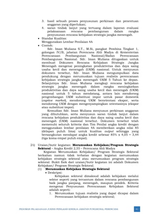 PEDOMAN PELAKSANAAN JUKNIS PENILAIAN KINERJA JABATAN FUNGSIONAL PERENCANA 41
3. hasil sebuah proses penyusunan perkiraan dan penentuan
anggaran yang diperlukan;
4. saran tindak lanjut yang tertuang dalam laporan evaluasi
pelaksanaan rencana pembangunan dalam rangka
penyusunan rencana kebijakan strategis jangka menengah.
• Standar Kualitas:
Menggunakan Lembar Penilaian 4A
• Contoh:
Sdr. Iman Muliana S.T., M.Si, pangkat Pembina Tingkat 1,
golongan IV/B, jabatan Perencana Ahli Madya di Kementerian
Perencanaan Pembangunan Nasional/Badan Perencanaan
Pembangunan Nasional. Sdr. Iman Muliana ditugaskan untuk
membuat Dokumen Rencana Kebijakan Strategis Jangka
Menengah mengenai peningkatan produktivitas dan daya saing
usaha kecil dan menengah (UKM) nasional. Untuk menyusun
dokumen tersebut, Sdr. Iman Muliana mengumpulkan data
pendukung dengan merumuskan tujuan realistis perencanaan
kebijakan strategis jangka menengah UKM 5 Tahun ke depan.
Selanjutnya Sdr. Iman Muliana mengkaji rencana kebijakan
strategis jangka menengah dalam rangka meningkatkan
produktivitas dan daya saing usaha kecil dan menengah (UKM)
nasional untuk 5 tahun mendatang, antara lain mendorong
pengembangan UKM substitusi impor untuk pasar domestik
(captive market), mendorong UKM berorientasi ekspor, serta
mendorong UKM dengan mengenyampingkan orientasinya (ekspor
atau substitusi impor).
Kemudian Sdr. Iman Muliana menyusun perkiraan anggaran
yang dibutuhkan, serta menyusun saran tindak lanjut dalam
rencana kebijakan produktivitas dan daya saing usaha kecil dan
menengah (UKM) nasional tersebut. Dokumen tersebut telah
memenuhi seluruh kriteria dan Tim Penilai angka kredit dengan
menggunakan lembar penilaian 4A memberikan angka nilai 85
(delapan puluh lima) untuk kualitas output sehingga yang
bersangkutan mendapat angka kredit sebesar 85% x 4,05 = 3,44
(tiga koma empat puluh empat).
21) Uraian/butir kegiatan: Merumuskan Kebijakan/Program Strategis
Sektoral – Angka Kredit 2,55 – Perencana Ahli Madya
Kegiatan Merumuskan Kebijakan/ Program Strategis Sektoral
berkaitan namun tidak terbatas dengan kegiatan merumuskan
kebijakan strategis sektoral atau merumuskan program strategis
sektoral. Bukti fisik dari uraian/butir kegiatan ini adalah Dokumen
Kebijakan/ Program Strategis Sektoral.
(1) Merumuskan Kebijakan Strategis Sektoral
• Deskripsi:
Kebijakan sektoral dimaksud adalah kebijakan melalui
sektor seperti yang tercantum dalam rencana pembangunan
baik jangka panjang, menengah, maupun pendek. Kriteria
mengenai Penyusunan Perencanaan Kebijakan Sektoral
adalah seperti:
1. Merumuskan tujuan realistis yang dapat dicapai dalam
Perencanaan kebijakan strategis sektoral;
 