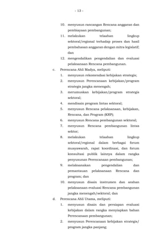 - 13 -
10. menyusun rancangan Rencana anggaran dan
pembiayaan pembangunan;
11. melakukan telaahan lingkup
sektoral/regional terhadap proses dan hasil
pembahasan anggaran dengan mitra legislatif;
dan
12. mengendalikan pengendalian dan evaluasi
pelaksanaan Rencana pembangunan.
c. Perencana Ahli Madya, meliputi:
1. menyusun rekomendasi kebijakan strategis;
2. menyusun Perencanaan kebijakan/program
strategis jangka menengah;
3. merumuskan kebijakan/program strategis
sektoral;
4. mendisain program lintas sektoral;
5. menyusun Rencana pelaksanaan, kebijakan,
Rencana, dan Program (KRP);
6. menyusun Rencana pembangunan sektoral;
7. menyusun Rencana pembangunan lintas
sektor;
8. melakukan telaahan lingkup
sektoral/regional dalam berbagai forum
musyawarah, rapat koordinasi, dan forum
konsultasi publik lainnya dalam rangka
penyusunan Perencanaan pembangunan;
9. melaksanakan pengendalian dan
pemantauan pelaksanaan Rencana dan
program; dan
10. menyusun disain instrumen dan arahan
pelaksanaan evaluasi Rencana pembangunan
jangka menengah/sektoral; dan
d. Perencana Ahli Utama, meliputi:
1. menyusun disain dan persiapan evaluasi
kebijakan dalam rangka menyiapkan bahan
Perencanaan pembangunan;
2. menyusun Perencanaan kebijakan strategis/
program jangka panjang;
 