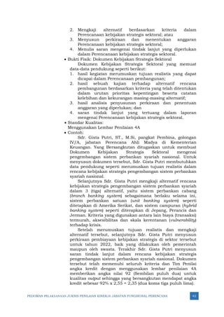 PEDOMAN PELAKSANAAN JUKNIS PENILAIAN KINERJA JABATAN FUNGSIONAL PERENCANA 42
2. Mengkaji alternatif berdasarkan kriteria dalam
Perencanaan kebijakan strategis sektoral; atau
3. Menyusun perkiraan dan menentukan anggaran
Perencanaan kebijakan strategis sektoral;
4. Menulis saran mengenai tindak lanjut yang diperlukan
dalam Perencanaan kebijakan strategis sektoral.
• Bukti Fisik: Dokumen Kebijakan Strategis Sektoral
Dokumen Kebijakan Strategis Sektoral yang memuat
data-data pendukung seperti berikut:
1. hasil kegiatan merumuskan tujuan realistis yang dapat
dicapai dalam Perencanaan pembangunan;
2. hasil sebuah kajian terhadap alternatif rencana
pembangunan berdasarkan kriteria yang telah ditentukan
dalam urutan prioritas kepentingan beserta catatan
kelebihan dan kekurangan masing-masing alternatif;
3. hasil analisis penyusunan perkiraan dan penentuan
anggaran yang diperlukan; dan
4. saran tindak lanjut yang tertuang dalam laporan
mengenai Perencanaan kebijakan strategis sektoral.
• Standar Kualitas:
Menggunakan Lembar Penilaian 4A
• Contoh:
Sdr. Gista Putri, ST., M.Si, pangkat Pembina, golongan
IV/A, jabatan Perencana Ahli Madya di Kementerian
Keuangan. Yang Bersangkutan ditugaskan untuk membuat
Dokumen Kebijakan Strategis Sektoral mengenai
pengembangan sistem perbankan syariah nasional. Untuk
menyusun dokumen tersebut, Sdr. Gista Putri membutuhkan
data pendukung seperti merumuskan tujuan realistis dalam
rencana kebijakan strategis pengembangan sistem perbankan
syariah nasional.
Selanjutnya Sdr. Gista Putri mengkaji alternatif rencana
kebijakan strategis pengembangan sistem perbankan syariah
dalam 3 (tiga) alternatif, yaitu sistem perbankan cabang
(branch banking system) sebagaimana berlaku selama ini,
sistem perbankan satuan (unit banking system) seperti
ditetapkan di Amerika Serikat, dan sistem campuran (hybrid
banking system) seperti diterapkan di Jepang, Perancis dan
Jerman. Kriteria yang digunakan antara lain biaya (transaksi)
termurah, aksesibilitas dan skala kerentanan (vulnerability)
terhadap krisis.
Setelah merumuskan tujuan realistis dan mengkaji
alternatif tersebut, selanjutnya Sdr. Gista Putri menyusun
perkiraan pembiayaan kebijakan strategis di sektor tersebut
untuk tahun 2022, baik yang dilakukan oleh pemerintah
maupun oleh swasta. Terakhir Sdr. Gista Putri menyusun
saran tindak lanjut dalam rencana kebijakan strategis
pengembangan sistem perbankan syariah nasional. Dokumen
tersebut telah memenuhi seluruh kriteria dan Tim Penilai
angka kredit dengan menggunakan lembar penilaian 4A
memberikan angka nilai 92 (Sembilan puluh dua) untuk
kualitas output sehingga yang bersangkutan mendapat angka
kredit sebesar 92% x 2,55 = 2,35 (dua koma tiga puluh lima).
 