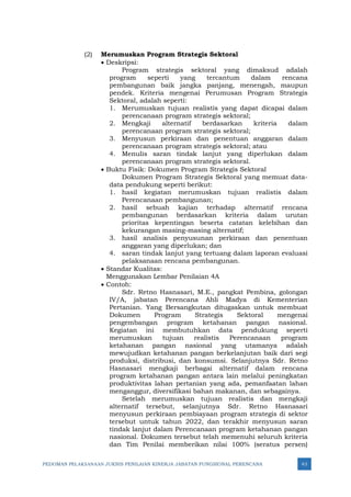 PEDOMAN PELAKSANAAN JUKNIS PENILAIAN KINERJA JABATAN FUNGSIONAL PERENCANA 43
(2) Merumuskan Program Strategis Sektoral
• Deskripsi:
Program strategis sektoral yang dimaksud adalah
program seperti yang tercantum dalam rencana
pembangunan baik jangka panjang, menengah, maupun
pendek. Kriteria mengenai Perumusan Program Strategis
Sektoral, adalah seperti:
1. Merumuskan tujuan realistis yang dapat dicapai dalam
perencanaan program strategis sektoral;
2. Mengkaji alternatif berdasarkan kriteria dalam
perencanaan program strategis sektoral;
3. Menyusun perkiraan dan penentuan anggaran dalam
perencanaan program strategis sektoral; atau
4. Menulis saran tindak lanjut yang diperlukan dalam
perencanaan program strategis sektoral.
• Buktu Fisik: Dokumen Program Strategis Sektoral
Dokumen Program Strategis Sektoral yang memuat data-
data pendukung seperti berikut:
1. hasil kegiatan merumuskan tujuan realistis dalam
Perencanaan pembangunan;
2. hasil sebuah kajian terhadap alternatif rencana
pembangunan berdasarkan kriteria dalam urutan
prioritas kepentingan beserta catatan kelebihan dan
kekurangan masing-masing alternatif;
3. hasil analisis penyusunan perkiraan dan penentuan
anggaran yang diperlukan; dan
4. saran tindak lanjut yang tertuang dalam laporan evaluasi
pelaksanaan rencana pembangunan.
• Standar Kualitas:
Menggunakan Lembar Penilaian 4A
• Contoh:
Sdr. Retno Hasnasari, M.E., pangkat Pembina, golongan
IV/A, jabatan Perencana Ahli Madya di Kementerian
Pertanian. Yang Bersangkutan ditugaskan untuk membuat
Dokumen Program Strategis Sektoral mengenai
pengembangan program ketahanan pangan nasional.
Kegiatan ini membutuhkan data pendukung seperti
merumuskan tujuan realistis Perencanaan program
ketahanan pangan nasional yang utamanya adalah
mewujudkan ketahanan pangan berkelanjutan baik dari segi
produksi, distribusi, dan konsumsi. Selanjutnya Sdr. Retno
Hasnasari mengkaji berbagai alternatif dalam rencana
program ketahanan pangan antara lain melalui peningkatan
produktivitas lahan pertanian yang ada, pemanfaatan lahan
menganggur, diversifikasi bahan makanan, dan sebagainya.
Setelah merumuskan tujuan realistis dan mengkaji
alternatif tersebut, selanjutnya Sdr. Retno Hasnasari
menyusun perkiraan pembiayaan program strategis di sektor
tersebut untuk tahun 2022, dan terakhir menyusun saran
tindak lanjut dalam Perencanaan program ketahanan pangan
nasional. Dokumen tersebut telah memenuhi seluruh kriteria
dan Tim Penilai memberikan nilai 100% (seratus persen)
 