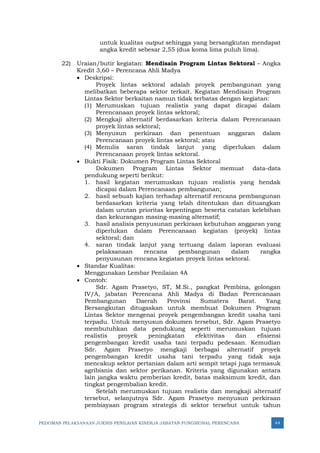 PEDOMAN PELAKSANAAN JUKNIS PENILAIAN KINERJA JABATAN FUNGSIONAL PERENCANA 44
untuk kualitas output sehingga yang bersangkutan mendapat
angka kredit sebesar 2,55 (dua koma lima puluh lima).
22) Uraian/butir kegiatan: Mendisain Program Lintas Sektoral – Angka
Kredit 3,60 – Perencana Ahli Madya
• Deskripsi:
Proyek lintas sektoral adalah proyek pembangunan yang
melibatkan beberapa sektor terkait. Kegiatan Mendisain Program
Lintas Sektor berkaitan namun tidak terbatas dengan kegiatan:
(1) Merumuskan tujuan realistis yang dapat dicapai dalam
Perencanaan proyek lintas sektoral;
(2) Mengkaji alternatif berdasarkan kriteria dalam Perencanaan
proyek lintas sektoral;
(3) Menyusun perkiraan dan penentuan anggaran dalam
Perencanaan proyek lintas sektoral; atau
(4) Menulis saran tindak lanjut yang diperlukan dalam
Perencanaan proyek lintas sektoral.
• Bukti Fisik: Dokumen Program Lintas Sektoral
Dokumen Program Lintas Sektor memuat data-data
pendukung seperti berikut:
1. hasil kegiatan merumuskan tujuan realistis yang hendak
dicapai dalam Perencanaan pembangunan;
2. hasil sebuah kajian terhadap alternatif rencana pembangunan
berdasarkan kriteria yang telah ditentukan dan dituangkan
dalam urutan prioritas kepentingan beserta catatan kelebihan
dan kekurangan masing-masing alternatif;
3. hasil analisis penyusunan perkiraan kebutuhan anggaran yang
diperlukan dalam Perencanaan kegiatan (proyek) lintas
sektoral; dan
4. saran tindak lanjut yang tertuang dalam laporan evaluasi
pelaksanaan rencana pembangunan dalam rangka
penyusunan rencana kegiatan proyek lintas sektoral.
• Standar Kualitas:
Menggunakan Lembar Penilaian 4A
• Contoh:
Sdr. Agam Prasetyo, ST, M.Si., pangkat Pembina, golongan
IV/A, jabatan Perencana Ahli Madya di Badan Perencanaan
Pembangunan Daerah Provinsi Sumatera Barat. Yang
Bersangkutan ditugaskan untuk membuat Dokumen Program
Lintas Sektor mengenai proyek pengembangan kredit usaha tani
terpadu. Untuk menyusun dokumen tersebut, Sdr. Agam Prasetyo
membutuhkan data pendukung seperti merumuskan tujuan
realistis proyek peningkatan efektivitas dan efisiensi
pengembangan kredit usaha tani terpadu pedesaan. Kemudian
Sdr. Agam Prasetyo mengkaji berbagai alternatif proyek
pengembangan kredit usaha tani terpadu yang tidak saja
mencakup sektor pertanian dalam arti sempit tetapi juga termasuk
agribisnis dan sektor perikanan. Kriteria yang digunakan antara
lain jangka waktu pemberian kredit, batas maksimum kredit, dan
tingkat pengembalian kredit.
Setelah merumuskan tujuan realistis dan mengkaji alternatif
tersebut, selanjutnya Sdr. Agam Prasetyo menyusun perkiraan
pembiayaan program strategis di sektor tersebut untuk tahun
 