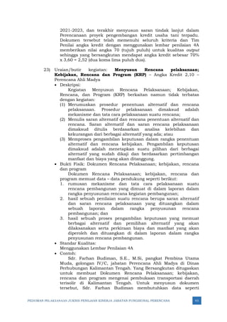 PEDOMAN PELAKSANAAN JUKNIS PENILAIAN KINERJA JABATAN FUNGSIONAL PERENCANA 45
2021-2023, dan terakhir menyusun saran tindak lanjut dalam
Perencanaan proyek pengembangan kredit usaha tani terpadu.
Dokumen tersebut telah memenuhi seluruh kriteria dan Tim
Penilai angka kredit dengan menggunakan lembar penilaian 4A
memberikan nilai angka 70 (tujuh puluh) untuk kualitas output
sehingga yang bersangkutan mendapat angka kredit sebesar 70%
x 3,60 = 2,52 (dua koma lima puluh dua).
23) Uraian/butir kegiatan: Menyusun Rencana pelaksanaan;
Kebijakan, Rencana dan Program (KRP) – Angka Kredit 2,10 –
Perencana Ahli Madya
• Deskripsi:
Kegiatan Menyusun Rencana Pelaksanaan; Kebijakan,
Rencana, dan Program (KRP) berkaitan namun tidak terbatas
dengan kegiatan:
(1) Merumuskan prosedur penentuan alternatif dan rencana
pelaksanaan. Prosedur pelaksanaan dimaksud adalah
mekanisme dan tata cara pelaksanaan suatu rencana;
(2) Menulis saran alternatif dan rencana penentuan alternatif dan
rencana. Saran alternatif dan saran rencana pelaksanaan
dimaksud ditulis berdasarkan analisa kelebihan dan
kekurangan dari berbagai alternatif yang ada; atau
(3) Memproses pengambilan keputusan dalam rangka penentuan
alternatif dan rencana kebijakan. Pengambilan keputusan
dimaksud adalah menetapkan suatu pilihan dari berbagai
alternatif yang sudah dikaji dan berdasarkan pertimbangan
manfaat dan biaya yang akan ditanggung.
• Bukti Fisik: Dokumen Rencana Pelaksanaan; kebijakan, rencana
dan program
Dokumen Rencana Pelaksanaan; kebijakan, rencana dan
program memuat data – data pendukung seperti berikut:
1. rumusan mekanisme dan tata cara pelaksanaan suatu
rencana pembangunan yang dimuat di dalam laporan dalam
rangka penyusunan rencana kegiatan pembangunan;
2. hasil sebuah penilaian suatu rencana berupa saran alternatif
dan saran rencana pelaksanaan yang dituangkan dalam
sebuah laporan dalam rangka penyusunan rencana
pembangunan; dan
3. hasil sebuah proses pengambilan keputusan yang memuat
berbagai alternatif dan pemilihan alternatif yang akan
dilaksanakan serta perkiraan biaya dan manfaat yang akan
diperoleh dan dituangkan di dalam laporan dalam rangka
penyusunan rencana pembangunan.
• Standar Kualitas:
Menggunakan Lembar Penilaian 4A
• Contoh:
Sdr. Farhan Budiman, S.E., M.Si, pangkat Pembina Utama
Muda, golongan IV/C, jabatan Perencana Ahli Madya di Dinas
Perhubungan Kalimantan Tengah. Yang Bersangkutan ditugaskan
untuk membuat Dokumen Rencana Pelaksanaan; kebijakan,
rencana dan program mengenai pembukaan transportasi daerah
terisolir di Kalimantan Tengah. Untuk menyusun dokumen
tersebut, Sdr. Farhan Budiman membutuhkan data seperti
 