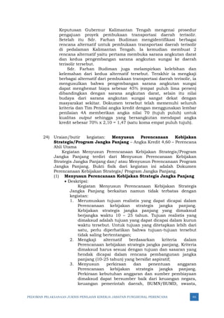 PEDOMAN PELAKSANAAN JUKNIS PENILAIAN KINERJA JABATAN FUNGSIONAL PERENCANA 46
Keputusan Gubernur Kalimantan Tengah mengenai prosedur
pengajuan proyek pembukaan transportasi daerah terisolir.
Setelah itu Sdr. Farhan Budiman mengidentifikasi berbagai
rencana alternatif untuk pembukaan transportasi daerah terisolir
di pedalaman Kalimantan Tengah. Ia kemudian membuat 2
rencana alternatif yaitu pertama membuka sarana angkutan darat
dan kedua pengembangan sarana angkutan sungai ke daerah
terisolir tersebut.
Sdr. Farhan Budiman juga melampirkan kelebihan dan
kelemahan dari kedua alternatif tersebut. Terakhir ia mengkaji
berbagai alternatif dari pembukaan transportasi daerah terisolir, ia
mengusulkan bahwa pengembangan sarana angkutan sungai
dapat menghemat biaya sebesar 45% (empat puluh lima persen)
dibandingkan dengan sarana angkutan darat, selain itu nilai
budaya dari sarana angkutan sungai sangat dekat dengan
masyarakat sekitar. Dokumen tersebut telah memenuhi seluruh
kriteria dan Tim Penilai angka kredit dengan menggunakan lembar
penilaian 4A memberikan angka nilai 70 (tujuh puluh) untuk
kualitas output sehingga yang bersangkutan mendapat angka
kredit sebesar 70% x 2,10 = 1,47 (satu koma empat puluh tujuh).
24) Uraian/butir kegiatan: Menyusun Perencanaan Kebijakan
Strategis/Program Jangka Panjang – Angka Kredit 4,60 – Perencana
Ahli Utama
Kegiatan Menyusun Perencanaan Kebijakan Strategis/Program
Jangka Panjang terdiri dari Menyusun Perencanaan Kebijakan
Strategis Jangka Panjang dan/ atau Menyusun Perencanaan Program
Jangka Panjang. Bukti fisik dari kegiatan ini adalah Dokumen
Perencanaan Kebijakan Strategis/ Program Jangka Panjang.
(1) Menyusun Perencanaan Kebijakan Strategis Jangka Panjang
• Deskripsi:
Kegiatan Menyusun Perencanaan Kebijakan Strategis
Jangka Panjang berkaitan namun tidak terbatas dengan
kegiatan:
1. Merumuskan tujuan realistis yang dapat dicapai dalam
Perencanaan kebijakan strategis jangka panjang.
Kebijakan strategis jangka panjang yang dimaksud
berjangka waktu 10 – 25 tahun. Tujuan realistis yang
dimaksud adalah tujuan yang dapat dicapai dalam kurun
waktu tersebut. Untuk tujuan yang ditetapkan lebih dari
satu, perlu diperhatikan bahwa tujuan-tujuan tersebut
tidak saling bertentangan;
2. Mengkaji alternatif berdasarkan kriteria dalam
Perencanaan kebijakan strategis jangka panjang. Kriteria
dimaksud harus sesuai dengan tujuan dan sasaran yang
hendak dicapai dalam rencana pembangunan jangka
panjang (10-25 tahun) yang bersifat aspiratif;
3. Menyusun perkiraan dan penentuan anggaran
Perencanaan kebijakan strategis jangka panjang.
Perkiraan kebutuhan anggaran dan sumber pembiayaan
dimaksud dapat bersumber baik dari keuangan negara,
keuangan pemerintah daerah, BUMN/BUMD, swasta,
 