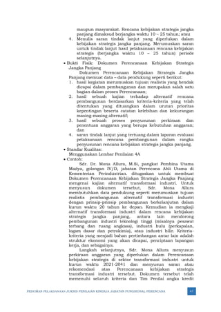PEDOMAN PELAKSANAAN JUKNIS PENILAIAN KINERJA JABATAN FUNGSIONAL PERENCANA 47
maupun masyarakat. Rencana kebijakan strategis jangka
panjang dimaksud berjangka waktu 10 – 25 tahun; atau
4. Menulis saran tindak lanjut yang diperlukan dalam
kebijakan strategis jangka panjang. Merumuskan saran
untuk tindak lanjut hasil pelaksanaan rencana kebijakan
strategis (berjangka waktu 10 – 25 tahun) periode
selanjutnya.
• Bukti Fisik: Dokumen Perencanaan Kebijakan Strategis
Jangka Panjang
Dokumen Perencanaan Kebijakan Strategis Jangka
Panjang memuat data – data pendukung seperti berikut:
1. hasil kegiatan merumuskan tujuan realistis yang hendak
dicapai dalam pembangunan dan merupakan salah satu
bagian dalam proses Perencanaan;
2. hasil sebuah kajian terhadap alternatif rencana
pembangunan berdasarkan kriteria-kriteria yang telah
ditentukan yang dituangkan dalam urutan prioritas
kepentingan beserta catatan kelebihan dan kekurangan
masing-masing alternatif;
3. hasil sebuah proses penyusunan perkiraan dan
penentuan anggaran yang berupa kebutuhan anggaran;
dan
4. saran tindak lanjut yang tertuang dalam laporan evaluasi
pelaksanaan rencana pembangunan dalam rangka
penyusunan rencana kebijakan strategis jangka panjang.
• Standar Kualitas:
Menggunakan Lembar Penilaian 4A
• Contoh:
Sdr. Dr. Mona Allura, M.Si, pangkat Pembina Utama
Madya, golongan IV/D, jabatan Perencana Ahli Utama di
Kementerian Perindustrian. ditugaskan untuk membuat
Dokumen Perencanaan Kebijakan Strategis Jangka Panjang
mengenai kajian alternatif transformasi industri. Untuk
menyusun dokumen tersebut, Sdr. Mona Allura
membutuhkan data pendukung seperti merumuskan tujuan
realistis pembangunan alternatif transformasi industri
dengan prinsip-prinsip pembangunan berkelanjutan dalam
kurun waktu 20 tahun ke depan. Kemudian ia mengkaji
alternatif transformasi industri dalam rencana kebijakan
strategis jangka panjang, antara lain mendorong
pembangunan industri teknologi tinggi (misalnya pesawat
terbang dan ruang angkasa), industri hulu (perkapalan,
logam dasar dan petrokimia), atau industri hilir. Kriteria-
kriteria yang menjadi bahan pertimbangan antar lain adalah
struktur ekonomi yang akan dicapai, penciptaan lapangan
kerja, dan sebagainya.
Langkah selanjutnya, Sdr. Mona Allura menyusun
perkiraan anggaran yang diperlukan dalam Perencanaan
kebijakan strategis di sektor transformasi industri untuk
kurun waktu 2021-2041 dan menyusun saran atau
rekomendasi atas Perencanaan kebijakan strategis
transformasi industri tersebut. Dokumen tersebut telah
memenuhi seluruh kriteria dan Tim Penilai angka kredit
 
