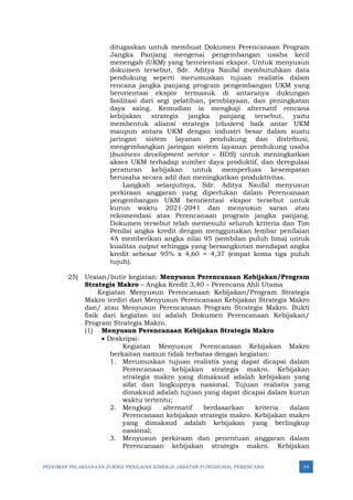 PEDOMAN PELAKSANAAN JUKNIS PENILAIAN KINERJA JABATAN FUNGSIONAL PERENCANA 49
ditugaskan untuk membuat Dokumen Perencanaan Program
Jangka Panjang mengenai pengembangan usaha kecil
menengah (UKM) yang berorientasi ekspor. Untuk menyusun
dokumen tersebut, Sdr. Aditya Naufal membutuhkan data
pendukung seperti merumuskan tujuan realistis dalam
rencana jangka panjang program pengembangan UKM yang
berorientasi ekspor termasuk di antaranya dukungan
fasilitasi dari segi pelatihan, pembiayaan, dan peningkatan
daya saing. Kemudian ia mengkaji alternatif rencana
kebijakan strategis jangka panjang tersebut, yaitu
membentuk aliansi strategis (clusters) baik antar UKM
maupun antara UKM dengan industri besar dalam suatu
jaringan sistem layanan pendukung dan distribusi,
mengembangkan jaringan sistem layanan pendukung usaha
(business development service – BDS) untuk meningkatkan
akses UKM terhadap sumber daya produktif, dan deregulasi
peraturan kebijakan untuk memperluas kesempatan
berusaha secara adil dan meningkatkan produktivitas.
Langkah selanjutnya, Sdr. Aditya Naufal menyusun
perkiraan anggaran yang diperlukan dalam Perencanaan
pengembangan UKM berorientasi ekspor tersebut untuk
kurun waktu 2021-2041 dan menyusun saran atau
rekomendasi atas Perencanaan program jangka panjang.
Dokumen tersebut telah memenuhi seluruh kriteria dan Tim
Penilai angka kredit dengan menggunakan lembar penilaian
4A memberikan angka nilai 95 (sembilan puluh lima) untuk
kualitas output sehingga yang bersangkutan mendapat angka
kredit sebesar 95% x 4,60 = 4,37 (empat koma tiga puluh
tujuh).
25) Uraian/butir kegiatan: Menyusun Perencanaan Kebijakan/Program
Strategis Makro – Angka Kredit 3,40 – Perencana Ahli Utama
Kegiatan Menyusun Perencanaan Kebijakan/Program Strategis
Makro terdiri dari Menyusun Perencanaan Kebijakan Strategis Makro
dan/ atau Menyusun Perencanaan Program Strategis Makro. Bukti
fisik dari kegiatan ini adalah Dokumen Perencanaan Kebijakan/
Program Strategis Makro.
(1) Menyusun Perencanaan Kebijakan Strategis Makro
• Deskripsi:
Kegiatan Menyusun Perencanaan Kebijakan Makro
berkaitan namun tidak terbatas dengan kegiatan:
1. Merumuskan tujuan realistis yang dapat dicapai dalam
Perencanaan kebijakan strategis makro. Kebijakan
strategis makro yang dimaksud adalah kebijakan yang
sifat dan lingkupnya nasional. Tujuan realistis yang
dimaksud adalah tujuan yang dapat dicapai dalam kurun
waktu tertentu;
2. Mengkaji alternatif berdasarkan kriteria dalam
Perencanaan kebijakan strategis makro. Kebijakan makro
yang dimaksud adalah kebijakan yang berlingkup
nasional;
3. Menyusun perkiraan dan penentuan anggaran dalam
Perencanaan kebijakan strategis makro. Kebijakan
 