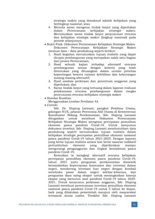 PEDOMAN PELAKSANAAN JUKNIS PENILAIAN KINERJA JABATAN FUNGSIONAL PERENCANA 50
strategis makro yang dimaksud adalah kebijakan yang
berlingkup nasional; atau
4. Menulis saran mengenai tindak lanjut yang diperlukan
dalam Perencanaan kebijakan strategis makro.
Merumuskan saran tindak lanjut penyusunan rencana
dan kebijakan strategis makro (lingkup nasional) pada
periode selanjutnya.
• Bukti Fisik: Dokumen Perencanaan Kebijakan Strategis Makro
Dokumen Perencanaan Kebijakan Strategis Makro
memuat data – data pendukung seperti berikut:
1. Hasil kegiatan merumuskan tujuan realistis yang dapat
dicapai pembangunan yang merupakan salah satu bagian
dari proses Perencanaan;
2. Hasil sebuah kajian terhadap alternatif rencana
pembangunan sesuai dengan kriteria yang telah
ditentukan yang dituangkan dalam urutan prioritas
kepentingan beserta catatan kelebihan dan kekurangan
masing-masing alternatif;
3. Hasil analisis perkiraan dan penentuan anggaran yang
diperlukan; dan
4. Saran tindak lanjut yang tertuang dalam laporan evaluasi
pelaksanaan rencana pembangunan dalam rangka
penyusunan rencana kebijakan strategis makro
• Standar Kualitas:
Menggunakan Lembar Penilaian 4A
• Contoh:
Sdr. Dr. Diajeng Larasati, pangkat Pembina Utama,
golongan IV/E, jabatan Perencana Ahli Utama di Kementerian
Koordinator Bidang Perekonomian. Sdr. Diajeng Larasati
ditugaskan untuk membuat Dokumen Perencanaan
Kebijakan Strategis Makro mengenai percepatan pemulihan
ekonomi pasca pandemi Covid-19. Untuk menyusun
dokumen tersebut, Sdr. Diajeng Larasati membutuhkan data
pendukung seperti merumuskan tujuan realistis dalam
kebijakan strategis percepatan pemulihan ekonomi nasional
pasca pandemi Covid-19 tahun 2021-2025. Dengan laporan
yang berisi tujuan realistis antara lain berisi sasaran indikatif
pertumbuhan ekonomi yang diperkirakan mampu
mengurangi pengangguran dan tingkat kemiskinan pasca
pandemi Covid-19.
Kemudian ia mengkaji alternatif rencana kebijakan
percepatan pemulihan ekonomi pasca pandemi Covid-19,
tahun 2021 yaitu penguatan perekonomian domestik
bersandarkan kepercayaan konsumen dan investasi dalam
negeri, mendorong investasi luar negeri dengan kembali
membuka pasar dalam negeri selebar-lebarnya, dan
penguatan daya saing ekspor untuk meningkatkan kinerja
ekspor yang menurun saat pandemi Covid-19 tahun 2020-
2021. Untuk menyusun perkiraan anggaran, Sdr. Diajeng
Larasati membuat perencanaan investasi pemulihan ekonomi
nasional pasca pandemi Covid-19 untuk 5 tahun ke depan,
baik yang dilakukan pemerintah maupun oleh masyarakat
termasuk dunia usaha. Terakhir Sdr. Diajeng Larasati
 