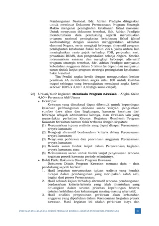 PEDOMAN PELAKSANAAN JUKNIS PENILAIAN KINERJA JABATAN FUNGSIONAL PERENCANA 52
Pembangunan Nasional. Sdr. Adrian Pradipto ditugaskan
untuk membuat Dokumen Perencanaan Program Strategis
Makro mengenai peningkatan ketahanan fiskal nasional.
Untuk menyusun dokumen tersebut, Sdr. Adrian Pradipto
membutuhkan data pendukung seperti merumuskan
program nasional peningkatan ketahanan fiskal (fiscal
sustainability) dengan sasaran menggerakkan aktivitas
ekonomi Negara, serta mengkaji beberapa alternatif program
peningkatan ketahanan fiskal tahun 2021, yaitu antara lain
meningkatkan rasio pajak terhadap PDB, penjualan aset,
privatisasi BUMN, dan pengendalian belanja Negara. Setelah
merumuskan sasaran dan mengkaji beberapa alternatif
program strategis tersebut, Sdr. Adrian Pradipto menyusun
kebutuhan anggaran dalam 5 tahun ke depan dan menyusun
saran tindak lanjut program strategis peningkatan ketahanan
fiskal tersebut.
Tim Penilai angka kredit dengan menggunakan lembar
penilaian 4A memberikan angka nilai 100 untuk kualitas
output sehingga yang bersangkutan mendapat angka kredit
sebesar 100% x 3,40 = 3,40 (tiga koma empat).
26) Uraian/butir kegiatan: Mendisain Program Kawasan – Angka Kredit
4,60 – Perencana Ahli Utama
• Deskripsi:
Kawasan yang dimaksud dapat dibentuk untuk kepentingan
kesatuan pembangunan ekonomi suatu wilayah, pengelolaan
sumber daya alam dan lingkungan, kawasan kesatuan dari
beberapa wilayah administrasi lainnya, atau kawasan lain yang
memerlukan perhatian khusus. Kegiatan Mendisain Program
Kawasan berkaitan namun tidak terbatas dengan kegiatan:
(1) Merumuskan tujuan realistis yang dapat dicapai Perencanaan
proyek kawasan;
(2) Mengkaji alternatif berdasarkan kriteria dalam Perencanaan
proyek kawasan;
(3) Menyusun perkiraan dan penentuan anggaran Perencanaan
proyek kawasan;
(4) Menulis saran tindak lanjut dalam Perencanaan kegiatan
proyek kawasan; atau
(5) Merumuskan saran untuk tindak lanjut penyusunan rencana
kegiatan proyek kawasan periode selanjutnya.
• Bukti Fisik: Dokumen Disain Program Kawasan
Dokumen Disain Program Kawasan memuat data – data
pendukung seperti berikut:
1. Hasil kegiatan merumuskan tujuan realistis yang hendak
dicapai dalam pembangunan yang merupakan salah satu
bagian dari proses Perencanaan;
2. Hasil sebuah kajian terhadap alternatif rencana pembangunan
berdasarkan kriteria-kriteria yang telah ditentukan yang
dituangkan dalam urutan prioritas kepentingan beserta
catatan kelebihan dan kekurangan masing-masing alternatif;
3. Hasil analisis penyusunan perkiraan akan kebutuhan
anggaran yang diperlukan dalam Perencanaan kegiatan proyek
kawasan. Hasil kegiatan ini adalah perkiraan biaya dan
 