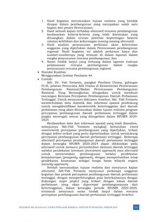 PEDOMAN PELAKSANAAN JUKNIS PENILAIAN KINERJA JABATAN FUNGSIONAL PERENCANA 54
1. Hasil kegiatan merumuskan tujuan realistis yang hendak
dicapai dalam pembangunan yang merupakan salah satu
bagian dari proses Perencanaan;
2. Hasil sebuah kajian terhadap alternatif rencana pembangunan
berdasarkan kriteria-kriteria yang telah ditentukan yang
dituangkan dalam urutan prioritas kepentingan beserta
catatan kelebihan dan kekurangan masing-masing alternatif;
3. Hasil analisis penyusunan perkiraan akan kebutuhan
anggaran yang diperlukan dalam Perencanaan pembangunan
regional. Hasil kegiatan ini adalah perkiraan biaya dan
sumber-sumbernya yang termuat di dalam laporan dalam
rangka penyusunan rencana pembangunan; dan
4. Saran tindak lanjut yang tertuang dalam laporan evaluasi
pelaksanaan rencana pembangunan dalam rangka
penyusunan rencana pembangunan regional.
• Standar Kualitas:
Menggunakan Lembar Penilaian 4A
• Contoh:
Sdr. Dr. Vidi Yovianto, pangkat Pembina Utama, golongan
IV/E, jabatan Perencana Ahli Utama di Kementerian Perencanaan
Pembangunan Nasional/Badan Perencanaan Pembangunan
Nasional. Yang Bersangkutan ditugaskan untuk membuat
rancangan Rencana Percepatan Pembangunan Daerah Perbatasan
Tertinggal. Untuk menyusun dokumen tersebut, Sdr. Vidi Yovianto
membutuhkan data statistik dan informasi spasial pendukung
untuk mengidentifikasi karakteristik ketertinggalan dari daerah
perbatasan yang akan dirumuskan dalam tujuan realistis program
percepatan pembangunan daerah perbatasan tertinggal dalam
jangka menengah sesuai yang ditargetkan dalam RPJMN 2020-
2024.
Berdasarkan data dan informasi spasial yang telah dianalisis,
selanjutnya Sdr.Vidi Yovianto mengkaji kebutuhan (need
assessment) percepatan pembangunan yang diperlukan, terkait
dengan sektor terkait yang perlu diprioritaskan untuk mendukung
percepatan pembangunan daerah perbatasan tertinggal. Beberapa
alternatif percepatan pembangunan daerah perbatasan tertinggal
dalam kerangka RPJMN 2020-2024 dapat difokuskan pada
alternatif untuk memacu pertumbuhan ekonomi daerah tertinggal
melalui pendekatan investasi (investment approach) atau alternatif
untuk memeratakan pembangunan melalui pendekatan
kesejahteraan (prosperity approach), dengan memperhatikan tetap
pendekatan keamanan sebagai fungsi batas wilayah negara
(security approach).
Setelah merumuskan tujuan realistis dan menyusun kajian
alternatif, Sdr.Vidi Yovianto menyusun perkiraan anggaran
kegiatan dan proyek percepatan pembangunan daerah perbatasan
tertinggal, dengan memperhitungkan pula keterkaitannya dengan
dukungan major project yang terkait dengan lokasi daerah
perbatasan yang akan dipercepat pembangunannya dari
ketertinggalan, dalam kerangka periode RPJMN 2020-2024,
termasuk menyusun saran tindak lanjut dalam rencana
percepatan pembangunan daerah perbatasan tertinggal tersebut.
 