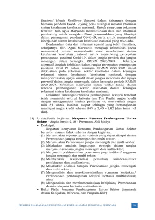 PEDOMAN PELAKSANAAN JUKNIS PENILAIAN KINERJA JABATAN FUNGSIONAL PERENCANA 56
(National Health Resilience System) dalam kaitannya dengan
bencana pandemi Covid-19 yang perlu ditangani melalui reformasi
sistem ketahanan kesehatan nasional. Untuk menyusun dokumen
tersebut, Sdr. Agus Marwanto membutuhkan data dan informasi
pendukung untuk mengidentifikasi permasalahan yang dihadapi
dalam penanganan pandemi Covid-19, serta untuk mengevaluasi
kinerja dari sistem ketahanan kesehatan nasional yang telah ada.
Berdasarkan data dan informasi spasial yang telah dianalisis,
selanjutnya Sdr. Agus Marwanto mengkaji kebutuhan (need
assessment) untuk memperbaiki atau mereformasi sistem
ketahanan kesehatan nasional untuk mendukung percepatan
penanganan pandemi Covid-19, dalam jangka pendek dan jangka
menengah dalam kerangka RPJMN 2020-2024. Beberapa
alternatif langkah kebijakan dalam rangka percepatan penanganan
pandemi Covid-19 dalam kerangka RPJMN 2020-2024 dapat
difokuskan pada reformasi sektor kesehatan dalam kerangka
reformasi sistem ketahanan kesehatan nasional, dengan
memprioritaskan upaya kuratif dalam jangka mendesak dan upaya
preventif dalam jangka menengah. dalam kerangka periode RPJMN
2020-2024, termasuk menyusun saran tindak lanjut dalam
rencana pembangunan sektor kesehatan dalam kerangka
reformasi sistem ketahanan kesehatan nasional.
Dokumen rancangan rencana pembangunan sektoral tersebut
telah memenuhi seluruh kriteria dan Tim Penilai angka kredit
dengan menggunakan lembar penilaian 4A memberikan angka
nilai 84 untuk kualitas output sehingga yang bersangkutan
mendapat angka kredit sebesar 84% x 2,40 = 2,02 (dua koma nol
dua).
29) Uraian/butir kegiatan: Menyusun Rencana Pembangunan Lintas
Sektor – Angka Kredit 2,10 – Perencana Ahli Madya
• Deskripsi:
Kegiatan Menyusun Rencana Pembangunan Lintas Sektor
berkaitan namun tidak terbatas dengan kegiatan:
(1) Merumuskan tujuan-tujuan realistis yang dapat dicapai dalam
Perencanaan jangka menengah dan multi sektor;
(2) Merumuskan Perencanaan jangka menengah dan multi sektor;
(3) Melakukan analisis lingkungan strategis dalam rangka
menyusun rencana jangka menengah dan multisektor;
(4) Menyusun perkiraan dan penentuan pagu indikatif anggaran
jangka menengah dan multi sektor;
(5) Memberikan rekomendasi pemilihan sumber-sumber
pembiayaan dan implikasinya;
(6) Melakukan analisis dampak Perencanaan jangka menengah
dan multi sektor;
(7) Menganalisis dan merekomendasikan rumusan kebijakan/
Perencanaan pembangunan sektoral berbasis multisektoral;
atau
(8) Menganalisis dan merekomendasikan kebijakan/ Perencanaan
desain rekayasa berbasis multisektoral.
• Bukti Fisik: Rencana Pembangunan Lintas Sektor (termasuk
desain Kebijakan, Rencana, dan Program-KRP)
 