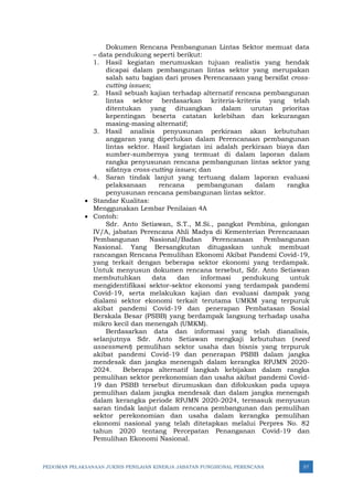 PEDOMAN PELAKSANAAN JUKNIS PENILAIAN KINERJA JABATAN FUNGSIONAL PERENCANA 57
Dokumen Rencana Pembangunan Lintas Sektor memuat data
– data pendukung seperti berikut:
1. Hasil kegiatan merumuskan tujuan realistis yang hendak
dicapai dalam pembangunan lintas sektor yang merupakan
salah satu bagian dari proses Perencanaan yang bersifat cross-
cutting issues;
2. Hasil sebuah kajian terhadap alternatif rencana pembangunan
lintas sektor berdasarkan kriteria-kriteria yang telah
ditentukan yang dituangkan dalam urutan prioritas
kepentingan beserta catatan kelebihan dan kekurangan
masing-masing alternatif;
3. Hasil analisis penyusunan perkiraan akan kebutuhan
anggaran yang diperlukan dalam Perencanaan pembangunan
lintas sektor. Hasil kegiatan ini adalah perkiraan biaya dan
sumber-sumbernya yang termuat di dalam laporan dalam
rangka penyusunan rencana pembangunan lintas sektor yang
sifatnya cross-cutting issues; dan
4. Saran tindak lanjut yang tertuang dalam laporan evaluasi
pelaksanaan rencana pembangunan dalam rangka
penyusunan rencana pembangunan lintas sektor.
• Standar Kualitas:
Menggunakan Lembar Penilaian 4A
• Contoh:
Sdr. Anto Setiawan, S.T., M.Si., pangkat Pembina, golongan
IV/A, jabatan Perencana Ahli Madya di Kementerian Perencanaan
Pembangunan Nasional/Badan Perencanaan Pembangunan
Nasional. Yang Bersangkutan ditugaskan untuk membuat
rancangan Rencana Pemulihan Ekonomi Akibat Pandemi Covid-19,
yang terkait dengan beberapa sektor ekonomi yang terdampak.
Untuk menyusun dokumen rencana tersebut, Sdr. Anto Setiawan
membutuhkan data dan informasi pendukung untuk
mengidentifikasi sektor-sektor ekonomi yang terdampak pandemi
Covid-19, serta melakukan kajian dan evaluasi dampak yang
dialami sektor ekonomi terkait terutama UMKM yang terpuruk
akibat pandemi Covid-19 dan penerapan Pembatasan Sosial
Berskala Besar (PSBB) yang berdampak langsung terhadap usaha
mikro kecil dan menengah (UMKM).
Berdasarkan data dan informasi yang telah dianalisis,
selanjutnya Sdr. Anto Setiawan mengkaji kebutuhan (need
assessment) pemulihan sektor usaha dan bisnis yang terpuruk
akibat pandemi Covid-19 dan penerapan PSBB dalam jangka
mendesak dan jangka menengah dalam kerangka RPJMN 2020-
2024. Beberapa alternatif langkah kebijakan dalam rangka
pemulihan sektor perekonomian dan usaha akibat pandemi Covid-
19 dan PSBB tersebut dirumuskan dan difokuskan pada upaya
pemulihan dalam jangka mendesak dan dalam jangka menengah
dalam kerangka periode RPJMN 2020-2024, termasuk menyusun
saran tindak lanjut dalam rencana pembangunan dan pemulihan
sektor perekonomian dan usaha dalam kerangka pemulihan
ekonomi nasional yang telah ditetapkan melalui Perpres No. 82
tahun 2020 tentang Percepatan Penanganan Covid-19 dan
Pemulihan Ekonomi Nasional.
 