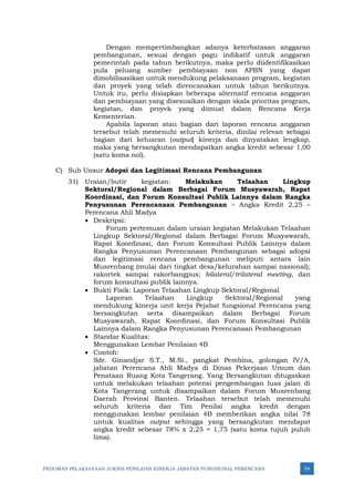 PEDOMAN PELAKSANAAN JUKNIS PENILAIAN KINERJA JABATAN FUNGSIONAL PERENCANA 59
Dengan mempertimbangkan adanya keterbatasan anggaran
pembangunan, sesuai dengan pagu indikatif untuk anggaran
pemerintah pada tahun berikutnya, maka perlu diidentifikasikan
pula peluang sumber pembiayaan non APBN yang dapat
dimobilisasikan untuk mendukung pelaksanaan program, kegiatan
dan proyek yang telah direncanakan untuk tahun berikutnya.
Untuk itu, perlu disiapkan beberapa alternatif rencana anggaran
dan pembiayaan yang disesuaikan dengan skala prioritas program,
kegiatan, dan proyek yang dimuat dalam Rencana Kerja
Kementerian.
Apabila laporan atau bagian dari laporan rencana anggaran
tersebut telah memenuhi seluruh kriteria, dinilai relevan sebagai
bagian dari keluaran (output) kinerja dan dinyatakan lengkap,
maka yang bersangkutan mendapatkan angka kredit sebesar 1,00
(satu koma nol).
C) Sub Unsur Adopsi dan Legitimasi Rencana Pembangunan
31) Uraian/butir kegiatan: Melakukan Telaahan Lingkup
Sektoral/Regional dalam Berbagai Forum Musyawarah, Rapat
Koordinasi, dan Forum Konsultasi Publik Lainnya dalam Rangka
Penyusunan Perencanaan Pembangunan – Angka Kredit 2,25 –
Perencana Ahli Madya
• Deskripsi:
Forum pertemuan dalam uraian kegiatan Melakukan Telaahan
Lingkup Sektoral/Regional dalam Berbagai Forum Musyawarah,
Rapat Koordinasi, dan Forum Konsultasi Publik Lainnya dalam
Rangka Penyusunan Perencanaan Pembangunan sebagai adopsi
dan legitimasi rencana pembangunan meliputi antara lain
Musrenbang (mulai dari tingkat desa/kelurahan sampai nasional);
rakortek sampai rakorbangpus; bilateral/trilateral meeting, dan
forum konsultasi publik lainnya.
• Bukti Fisik: Laporan Telaahan Lingkup Sektoral/Regional
Laporan Telaahan Lingkup Sektoral/Regional yang
mendukung kinerja unit kerja Pejabat fungsional Perencana yang
bersangkutan serta disampaikan dalam Berbagai Forum
Musyawarah, Rapat Koordinasi, dan Forum Konsultasi Publik
Lainnya dalam Rangka Penyusunan Perencanaan Pembangunan
• Standar Kualitas:
Menggunakan Lembar Penilaian 4B
• Contoh:
Sdr. Ginandjar S.T., M.Si., pangkat Pembina, golongan IV/A,
jabatan Perencana Ahli Madya di Dinas Pekerjaan Umum dan
Penataan Ruang Kota Tangerang. Yang Bersangkutan ditugaskan
untuk melakukan telaahan potensi pengembangan luas jalan di
Kota Tangerang untuk disampaikan dalam Forum Musrenbang
Daerah Provinsi Banten. Telaahan tersebut telah memenuhi
seluruh kriteria dan Tim Penilai angka kredit dengan
menggunakan lembar penilaian 4B memberikan angka nilai 78
untuk kualitas output sehingga yang bersangkutan mendapat
angka kredit sebesar 78% x 2,25 = 1,75 (satu koma tujuh puluh
lima).
 