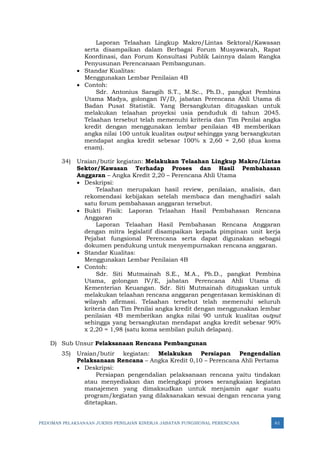 PEDOMAN PELAKSANAAN JUKNIS PENILAIAN KINERJA JABATAN FUNGSIONAL PERENCANA 61
Laporan Telaahan Lingkup Makro/Lintas Sektoral/Kawasan
serta disampaikan dalam Berbagai Forum Musyawarah, Rapat
Koordinasi, dan Forum Konsultasi Publik Lainnya dalam Rangka
Penyusunan Perencanaan Pembangunan.
• Standar Kualitas:
Menggunakan Lembar Penilaian 4B
• Contoh:
Sdr. Antonius Saragih S.T., M.Sc., Ph.D., pangkat Pembina
Utama Madya, golongan IV/D, jabatan Perencana Ahli Utama di
Badan Pusat Statistik. Yang Bersangkutan ditugaskan untuk
melakukan telaahan proyeksi usia penduduk di tahun 2045.
Telaahan tersebut telah memenuhi kriteria dan Tim Penilai angka
kredit dengan menggunakan lembar penilaian 4B memberikan
angka nilai 100 untuk kualitas output sehingga yang bersangkutan
mendapat angka kredit sebesar 100% x 2,60 = 2,60 (dua koma
enam).
34) Uraian/butir kegiatan: Melakukan Telaahan Lingkup Makro/Lintas
Sektor/Kawasan Terhadap Proses dan Hasil Pembahasan
Anggaran – Angka Kredit 2,20 – Perencana Ahli Utama
• Deskripsi:
Telaahan merupakan hasil review, penilaian, analisis, dan
rekomendasi kebijakan setelah membaca dan menghadiri salah
satu forum pembahasan anggaran tersebut.
• Bukti Fisik: Laporan Telaahan Hasil Pembahasan Rencana
Anggaran
Laporan Telaahan Hasil Pembahasan Rencana Anggaran
dengan mitra legislatif disampaikan kepada pimpinan unit kerja
Pejabat fungsional Perencana serta dapat digunakan sebagai
dokumen pendukung untuk menyempurnakan rencana anggaran.
• Standar Kualitas:
Menggunakan Lembar Penilaian 4B
• Contoh:
Sdr. Siti Mutmainah S.E., M.A., Ph.D., pangkat Pembina
Utama, golongan IV/E, jabatan Perencana Ahli Utama di
Kementerian Keuangan. Sdr. Siti Mutmainah ditugaskan untuk
melakukan telaahan rencana anggaran pengentasan kemiskinan di
wilayah afirmasi. Telaahan tersebut telah memenuhi seluruh
kriteria dan Tim Penilai angka kredit dengan menggunakan lembar
penilaian 4B memberikan angka nilai 90 untuk kualitas output
sehingga yang bersangkutan mendapat angka kredit sebesar 90%
x 2,20 = 1,98 (satu koma sembilan puluh delapan).
D) Sub Unsur Pelaksanaan Rencana Pembangunan
35) Uraian/butir kegiatan: Melakukan Persiapan Pengendalian
Pelaksanaan Rencana – Angka Kredit 0,10 – Perencana Ahli Pertama
• Deskripsi:
Persiapan pengendalian pelaksanaan rencana yaitu tindakan
atau menyediakan dan melengkapi proses serangkaian kegiatan
manajemen yang dimaksudkan untuk menjamin agar suatu
program/kegiatan yang dilaksanakan sesuai dengan rencana yang
ditetapkan.
 