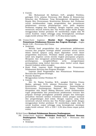 PEDOMAN PELAKSANAAN JUKNIS PENILAIAN KINERJA JABATAN FUNGSIONAL PERENCANA 64
• Contoh:
Sdr. Muhammad Ali Sahbani, S.IP., pangkat Pembina,
golongan IV/A, jabatan Perencana Ahli Madya di Kementerian
Kelautan dan Perikanan. Yang Bersangkutan ditugaskan oleh
Kepala Biro Perencanaan Kementerian Kelautan dan Perikanan
untuk melaksanakan tugas pengendalian dan pemantauan
pelaksanaan rencana pembangunan yaitu pada kegiatan
Perikanan tangkap dan budidaya. Dengan Laporan yang telah
memenuhi seluruh kriteria dan Tim Penilai angka kredit dengan
menggunakan lembar penilaian 4C memberikan angka nilai 90
untuk kualitas output sehingga yang bersangkutan mendapat
angka kredit sebesar 90% x 3,00 = 2,70 (dua koma tujuh).
38) Uraian/butir kegiatan: Menilai Hasil Pengendalian dan
Pemantauan Pelaksanaan Rencana dan Program Strategis – Angka
Kredit 3,00 – Perencana Ahli Utama
• Deskripsi:
Menilai hasil pengendalian dan pemantauan pelaksanaan
rencana dan program strategis adalah assesmen secara umum
dalam bentuk apapun yang dapat digunakan untuk dasar
pengambilan keputusan. Penilaian dalam program merupakan
salah satu kegiatan untuk menilai tingkat pencapaian program.
Menjamin dan mengamati perkembangan pelaksanaan rencana
pembangunan, mengidentifikasi serta mengantisipasi
permasalahan yang timbul dan/atau akan timbul untuk dapat
diambil tindakan sedini mungkin.
• Bukti Fisik: Laporan Hasil Pengendalian dan Pemantauan
Pelaksanaan Rencana dan Program Strategis
Laporan Hasil Pengendalian dan Pemantauan Pelaksanaan
Rencana dan Program Strategis.
• Standar Kualitas:
Menggunakan Lembar Penilaian 4C
• Contoh:
Sdr. Dr. Najma Faradisa, M.E., pangkat Pembina Utama
Madya, golongan IV/D, jabatan Perencana Ahli Utama di
Kementerian Perencanaan Pembangunan Nasional/Badan
Perencanaan Pembangunan Nasional. Sdr. Najma Faradia
ditugaskan oleh Deputi Bidang Ekonomi untuk melaksanakan
tugas pengendalian dan pemantauan pelaksanaan rencana dan
program strategis peningkatan produksi pangan dan dukungan
pemulihan ekonomi melalui revitalisasi sistem pangan nasional
dan pengembangan food estate. Dengan Laporan yang telah
memenuhi seluruh kriteria dan Tim Penilai angka kredit dengan
menggunakan lembar penilaian 4C memberikan angka nilai 82
untuk kualitas output sehingga yang bersangkutan mendapat
angka kredit sebesar 82% x 3,00 = 2,46 (dua koma empat puluh
enam).
E) Sub Unsur Evaluasi Pelaksanaan Rencana Pembangunan
39) Uraian/butir kegiatan: Melakukan Persiapan Evaluasi Rencana
Pembangunan Tahunan – Angka Kredit 0,25 – Perencana Ahli
Pertama
• Deskripsi:
 