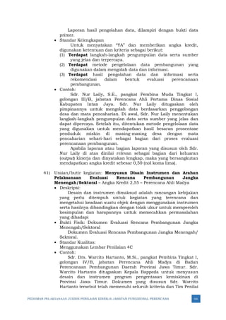 PEDOMAN PELAKSANAAN JUKNIS PENILAIAN KINERJA JABATAN FUNGSIONAL PERENCANA 66
Laporan hasil pengolahan data, dilampiri dengan bukti data
primer.
• Standar Kelengkapan
Untuk menyatakan “YA” dan memberikan angka kredit,
digunakan ketentuan dan kriteria sebagai berikut:
(1) Terdapat langkah-langkah pengumpulan data serta sumber
yang jelas dan terpercaya.
(2) Terdapat metode pengelolaan data pembangunan yang
digunakan dalam mengolah data dan informasi.
(3) Terdapat hasil pengolahan data dan informasi serta
rekomendasi dalam bentuk evaluasi perencanaan
pembangunan.
• Contoh:
Sdr. Nur Laily, S.E., pangkat Pembina Muda Tingkat I,
golongan III/B, jabatan Perencana Ahli Pertama Dinas Sosial
Kabupaten Intan Jaya. Sdr. Nur Laily ditugaskan oleh
pimpinannya untuk mengolah data berdasarkan penggolongan
desa dan mata pencaharian. Di awal, Sdr. Nur Laily menentukan
langkah-langkah pengumpulan data serta sumber yang jelas dan
dapat dipercaya. Setelah itu, ditentukan metode pengelolaan data
yang digunakan untuk mendapatkan hasil besaran prosentase
penduduk miskin di masing-masing desa dengan mata
pencaharian sehari-hari sebagai bagian dari proses evaluasi
perencanaan pembangunan.
Apabila laporan atau bagian laporan yang disusun oleh Sdr.
Nur Laily di atas dinilai relevan sebagai bagian dari keluaran
(output) kinerja dan dinyatakan lengkap, maka yang bersangkutan
mendapatkan angka kredit sebesar 0,50 (nol koma lima).
41) Uraian/butir kegiatan: Menyusun Disain Instrumen dan Arahan
Pelaksanaan Evaluasi Rencana Pembangunan Jangka
Menengah/Sektoral – Angka Kredit 2,55 – Perencana Ahli Madya
• Deskripsi:
Desain dan instrumen dimaksud adalah rancangan kebijakan
yang perlu ditempuh untuk kegiatan yang terencana dan
mengetahui keadaan suatu objek dengan menggunakan instrumen
serta hasilnya dibandingkan dengan tolak ukur untuk memperoleh
kesimpulan dan harapannya untuk memecahkan permasalahan
yang dihadapi
• Bukti Fisik: Dokumen Evaluasi Rencana Pembangunan Jangka
Menengah/Sektoral
Dokumen Evaluasi Rencana Pembangunan Jangka Menengah/
Sektoral.
• Standar Kualitas:
Menggunakan Lembar Penilaian 4C
• Contoh:
Sdr. Drs. Warcito Hartanto, M.Si., pangkat Pembina Tingkat I,
golongan IV/B, jabatan Perencana Ahli Madya di Badan
Perencanaan Pembangunan Daerah Provinsi Jawa Timur. Sdr.
Warcito Hartanto ditugaskan Kepala Bappeda untuk menyusun
desain dan instrumen program pengentasan kemiskinan di
Provinsi Jawa Timur. Dokumen yang disusun Sdr. Warcito
Hartanto tersebut telah memenuhi seluruh kriteria dan Tim Penilai
 