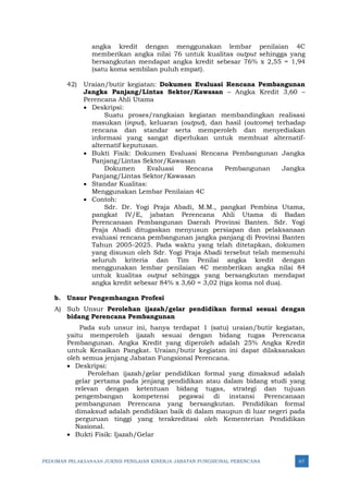 PEDOMAN PELAKSANAAN JUKNIS PENILAIAN KINERJA JABATAN FUNGSIONAL PERENCANA 67
angka kredit dengan menggunakan lembar penilaian 4C
memberikan angka nilai 76 untuk kualitas output sehingga yang
bersangkutan mendapat angka kredit sebesar 76% x 2,55 = 1,94
(satu koma sembilan puluh empat).
42) Uraian/butir kegiatan: Dokumen Evaluasi Rencana Pembangunan
Jangka Panjang/Lintas Sektor/Kawasan – Angka Kredit 3,60 –
Perencana Ahli Utama
• Deskripsi:
Suatu proses/rangkaian kegiatan membandingkan realisasi
masukan (input), keluaran (output), dan hasil (outcome) terhadap
rencana dan standar serta memperoleh dan menyediakan
informasi yang sangat diperlukan untuk membuat alternatif-
alternatif keputusan.
• Bukti Fisik: Dokumen Evaluasi Rencana Pembangunan Jangka
Panjang/Lintas Sektor/Kawasan
Dokumen Evaluasi Rencana Pembangunan Jangka
Panjang/Lintas Sektor/Kawasan
• Standar Kualitas:
Menggunakan Lembar Penilaian 4C
• Contoh:
Sdr. Dr. Yogi Praja Abadi, M.M., pangkat Pembina Utama,
pangkat IV/E, jabatan Perencana Ahli Utama di Badan
Perencanaan Pembangunan Daerah Provinsi Banten. Sdr. Yogi
Praja Abadi ditugaskan menyusun persiapan dan pelaksanaan
evaluasi rencana pembangunan jangka panjang di Provinsi Banten
Tahun 2005-2025. Pada waktu yang telah ditetapkan, dokumen
yang disusun oleh Sdr. Yogi Praja Abadi tersebut telah memenuhi
seluruh kriteria dan Tim Penilai angka kredit dengan
menggunakan lembar penilaian 4C memberikan angka nilai 84
untuk kualitas output sehingga yang bersangkutan mendapat
angka kredit sebesar 84% x 3,60 = 3,02 (tiga koma nol dua).
b. Unsur Pengembangan Profesi
A) Sub Unsur Perolehan ijazah/gelar pendidikan formal sesuai dengan
bidang Perencana Pembangunan
Pada sub unsur ini, hanya terdapat 1 (satu) uraian/butir kegiatan,
yaitu memperoleh ijazah sesuai dengan bidang tugas Perencana
Pembangunan. Angka Kredit yang diperoleh adalah 25% Angka Kredit
untuk Kenaikan Pangkat. Uraian/butir kegiatan ini dapat dilaksanakan
oleh semua jenjang Jabatan Fungsional Perencana.
• Deskripsi:
Perolehan ijazah/gelar pendidikan formal yang dimaksud adalah
gelar pertama pada jenjang pendidikan atau dalam bidang studi yang
relevan dengan ketentuan bidang tugas, strategi dan tujuan
pengembangan kompetensi pegawai di instansi Perencanaan
pembangunan Perencana yang bersangkutan. Pendidikan formal
dimaksud adalah pendidikan baik di dalam maupun di luar negeri pada
perguruan tinggi yang terakreditasi oleh Kementerian Pendidikan
Nasional.
• Bukti Fisik: Ijazah/Gelar
 