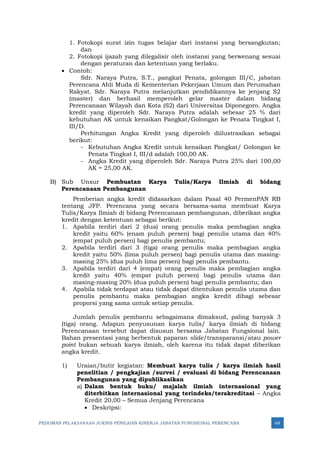 PEDOMAN PELAKSANAAN JUKNIS PENILAIAN KINERJA JABATAN FUNGSIONAL PERENCANA 68
1. Fotokopi surat izin tugas belajar dari instansi yang bersangkutan;
dan
2. Fotokopi ijazah yang dilegalisir oleh instansi yang berwenang sesuai
dengan peraturan dan ketentuan yang berlaku.
• Contoh:
Sdr. Naraya Putra, S.T., pangkat Penata, golongan III/C, jabatan
Perencana Ahli Muda di Kementerian Pekerjaan Umum dan Perumahan
Rakyat. Sdr. Naraya Putra melanjutkan pendidikannya ke jenjang S2
(master) dan berhasil memperoleh gelar master dalam bidang
Perencanaan Wilayah dan Kota (S2) dari Universitas Diponegoro. Angka
kredit yang diperoleh Sdr. Naraya Putra adalah sebesar 25 % dari
kebutuhan AK untuk kenaikan Pangkat/Golongan ke Penata Tingkat I,
III/D.
Perhitungan Angka Kredit yang diperoleh diilustrasikan sebagai
berikut:
- Kebutuhan Angka Kredit untuk kenaikan Pangkat/ Golongan ke
Penata Tingkat I, III/d adalah 100,00 AK.
- Angka Kredit yang diperoleh Sdr. Naraya Putra 25% dari 100,00
AK = 25,00 AK.
B) Sub Unsur Pembuatan Karya Tulis/Karya Ilmiah di bidang
Perencanaan Pembangunan
Pemberian angka kredit didasarkan dalam Pasal 40 PermenPAN RB
tentang JFP. Perencana yang secara bersama-sama membuat Karya
Tulis/Karya Ilmiah di bidang Perencanaan pembangunan, diberikan angka
kredit dengan ketentuan sebagai berikut:
1. Apabila terdiri dari 2 (dua) orang penulis maka pembagian angka
kredit yaitu 60% (enam puluh persen) bagi penulis utama dan 40%
(empat puluh persen) bagi penulis pembantu;
2. Apabila terdiri dari 3 (tiga) orang penulis maka pembagian angka
kredit yaitu 50% (lima puluh persen) bagi penulis utama dan masing-
masing 25% (dua puluh lima persen) bagi penulis pembantu.
3. Apabila terdiri dari 4 (empat) orang penulis maka pembagian angka
kredit yaitu 40% (empat puluh persen) bagi penulis utama dan
masing-masing 20% (dua puluh persen) bagi penulis pembantu; dan
4. Apabila tidak terdapat atau tidak dapat ditentukan penulis utama dan
penulis pembantu maka pembagian angka kredit dibagi sebesar
proporsi yang sama untuk setiap penulis.
Jumlah penulis pembantu sebagaimana dimaksud, paling banyak 3
(tiga) orang. Adapun penyusunan karya tulis/ karya ilmiah di bidang
Perencanaan tersebut dapat disusun bersama Jabatan Fungsional lain.
Bahan presentasi yang berbentuk paparan slide/transparansi/atau power
point bukan sebuah karya ilmiah, oleh karena itu tidak dapat diberikan
angka kredit.
1) Uraian/butir kegiatan: Membuat karya tulis / karya ilmiah hasil
penelitian / pengkajian /survei / evaluasi di bidang Perencanaan
Pembangunan yang dipublikasikan
a) Dalam bentuk buku/ majalah ilmiah internasional yang
diterbitkan internasional yang terindeks/terakreditasi – Angka
Kredit 20,00 – Semua Jenjang Perencana
• Deskripsi:
 