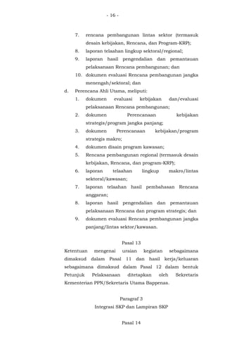 - 16 -
7. rencana pembangunan lintas sektor (termasuk
desain kebijakan, Rencana, dan Program-KRP);
8. laporan telaahan lingkup sektoral/regional;
9. laporan hasil pengendalian dan pemantauan
pelaksanaan Rencana pembangunan; dan
10. dokumen evaluasi Rencana pembangunan jangka
menengah/sektoral; dan
d. Perencana Ahli Utama, meliputi:
1. dokumen evaluasi kebijakan dan/evaluasi
pelaksanaan Rencana pembangunan;
2. dokumen Perencanaan kebijakan
strategis/program jangka panjang;
3. dokumen Perencanaan kebijakan/program
strategis makro;
4. dokumen disain program kawasan;
5. Rencana pembangunan regional (termasuk desain
kebijakan, Rencana, dan program-KRP);
6. laporan telaahan lingkup makro/lintas
sektoral/kawasan;
7. laporan telaahan hasil pembahasan Rencana
anggaran;
8. laporan hasil pengendalian dan pemantauan
pelaksanaan Rencana dan program strategis; dan
9. dokumen evaluasi Rencana pembangunan jangka
panjang/lintas sektor/kawasan.
Pasal 13
Ketentuan mengenai uraian kegiatan sebagaimana
dimaksud dalam Pasal 11 dan hasil kerja/keluaran
sebagaimana dimaksud dalam Pasal 12 dalam bentuk
Petunjuk Pelaksanaan ditetapkan oleh Sekretaris
Kementerian PPN/Sekretaris Utama Bappenas.
Paragraf 3
Integrasi SKP dan Lampiran SKP
Pasal 14
 