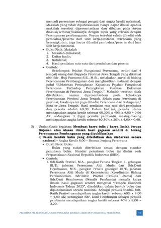 PEDOMAN PELAKSANAAN JUKNIS PENILAIAN KINERJA JABATAN FUNGSIONAL PERENCANA 72
menjadi persentase sebagai pengali dari angka kredit maksimal.
Makalah yang tidak dipublikasikan hanya dapat dinilai apabila
makalah tersebut dipresentasikan dan dibahas pada forum
diskusi/seminar/lokakarya dengan topik yang relevan dengan
Perencanaan pembangunan. Forum tersebut selain dihadiri oleh
pembahas/peserta dari unit kerja/instansi Perencana yang
bersangkutan, juga harus dihadiri pembahas/peserta dari luar
unit kerja/instansi.
• Bukti Fisik: Makalah
1. Makalah dimaksud;
2. Daftar hadir;
3. Notulensi;
4. Hasil penilaian rata-rata dari pembahas dan peserta
• Contoh:
Sekelompok Pejabat Fungsional Perencana, terdiri dari 4
(empat) orang dari Bappeda Provinsi Jawa Tengah yang diketuai
oleh Sdr. Muji Purnomo S.E., M.Si., melakukan survei di bidang
Perencanaan Pembangunan dan menghasilkan makalah dengan
judul “Efektivitas Peningkatan Kapasitas Pejabat Fungsional
Perencana Terhadap Peningkatan Kualitas Dokumen
Perencanaan di Provinsi Jawa Tengah.”. Makalah tersebut tidak
diterbitkan, namun dipresentasikan pada Lokakarya
Perencanaan Provinsi Jawa Tengah. Selain para Perencana di
provinsi, lokakarya ini juga dihadiri Perencana dari Kabupaten/
Kota se-Jawa Tengah. Hasil penilaian rata-rata dari pembahas
dan peserta adalah 60,30. Dalam hal ini, penulis utama
mendapatkan angka kredit sebesar 60,30% x 40% x 4,00 = 0,96
AK, sedangkan 3 (tiga) penulis pembantu masing-masing
mendapatkan angka kredit sebesar 60,30% x 20% x 4,00 = 0,48.
3) Uraian/butir kegiatan: Membuat karya tulis / karya ilmiah berupa
tinjauan atau ulasan ilmiah hasil gagasan sendiri di bidang
Perencanaan Pembangunan yang dipublikasikan
a) Dalam bentuk buku yang diterbitkan dan diedarkan secara
nasional – Angka Kredit 8,00 – Semua Jenjang Perencana
• Bukti Fisik: Buku
Buku yang sudah diterbitkan sesuai dengan standar
penulisan buku. Standar penulisan buku ini diatur oleh
Perpustakaan Nasional Republik Indonesia (ISBN).
• Contoh:
1. Sdr.Ratih Pratiwi, M.A., pangkat Penata Tingkat 1, golongan
III/D, jabatan Perencana Ahli Muda dan Sdr.Dani
Hendrawan, M.E., pangkat Penata golongan III/C, jabatan
Perencana Ahli Muda di Kementerian Koordinator Bidang
Perekonomian. Sdr.Ratih Pratiwi (Penulis Utama) dan
Sdr.Dani Hendrawan (Penulis Pembantu) menulis karya
ilmiah hasil gagasan sendiri mengenai “Prospek Ekonomi
Indonesia Tahun 2025”, diterbitkan dalam bentuk buku dan
dipublikasikan secara nasional. Sebagai penulis utama, Sdr.
Ratih Pratiwi mendapatkan angka kredit sebesar 60% x 8,00
= 4,80 AK; sedangkan Sdr. Dani Hendrawan sebagai penulis
pembantu mendapatkan angka kredit sebesar 40% x 8,00 =
3,20.
 