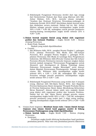 PEDOMAN PELAKSANAAN JUKNIS PENILAIAN KINERJA JABATAN FUNGSIONAL PERENCANA 73
2. Sekelompok Fungsional Perencana (terdiri dari tiga orang)
dari Kementerian Hukum dan Ham yang diketuai oleh Sdr.
Anhar Silaban, S.H., M.H., menulis ulasan mengenai
“Analisis dan Evaluasi Peraturan Perundang-undangan di
Indonesia Periode 2010-2020” diterbitkan dalam bentuk buku
dan diedarkan secara nasional. Dalam hal ini, Sdr. Anhar
Silaban sebagai penulis utama mendapatkan angka kredit
50% x 8,00 = 4,00 AK, sedangkan untuk penulis pembantu
masing-masing mendapatkan angka kredit sebesar 25% x
4,00 = 2,00.
b) Dalam bentuk majalah ilmiah yang diakui oleh organisasi
profesi dan Instansi Pembina – Angka Kredit 4,00 – Semua
Jenjang Perencana
• Bukti Fisik: Naskah
Naskah yang sudah dipublikasikan
• Contoh:
1. Sdr.Wibisono Adhi, M.Si., pangkat Penata Tingkat 1, golongan
IV/D, jabatan Perencana Ahli Muda dan Sdr.Achyar
Purnomo, M.T. pangkat Penata Tingkat 1, golongan IV/D,
jabatan Perencana Ahli Muda di Lembaga Ilmu Pengetahuan
Indonesia. Sdr.Wibisono Adhi (Penulis Utama) dan Sdr.Achyar
Purnomo (Penulis Pembantu) menulis tinjauan singkat dalam
bentuk naskah mengenai “Perencanaan Penganggaran untuk
Research and Development di Bidang Teknologi dalam
Dokumen Perencanaan Jangka Menengah” serta dimuat
dalam Majalah Perencanaan Pembangunan. Sebagai penulis
utama, Sdr. Wibisono Adhi mendapatkan angka kredit
sebesar 60% x 4,00 = 2,40 AK, sedangkan Sdr. Achyar
Purnomo sebagai penulis pembantu mendapatkan angka
kredit sebesar 40% x 4,00 = 1,60.
2. Sekelompok Fungsional Perencana yang terdiri dari 4 (empat)
orang, diketuai oleh Sdr.Djata Harati, M.Sc. dari Bappeda
Provinsi Kalimantan Barat mengulas “Prospek Produksi Beras
di Provinsi Kalimantan Barat dalam Mendukung Kebutuhan
Beras Nasional”, dimuat dalam salah satu majalah ilmiah
yang diakui oleh organisasi profesi dan Instansi Pembina.
Dalam hal ini, Sdr. Djata Harati sebagai penulis utama
mendapatkan angka kredit 40% x 4,00 = 1,60 AK, sedangkan
penulis pembantu yang terdiri dari 3 (tiga) orang masing-
masing mendapatkan angka kredit sebesar 20% x 4,00 = 0,80
AK.
4) Uraian/butir kegiatan: Membuat karya tulis / karya ilmiah berupa
tinjauan atau ulasan ilmiah hasil gagasan sendiri di bidang
Perencanaan Pembangunan yang tidak dipublikasikan
a) Dalam bentuk buku – Angka Kredit 7,00 – Semua Jenjang
Perencana
• Deskripsi:
Perolehan angka kredit dihitung berdasarkan hasil penilaian
pembahas/peserta. Nilai rata-rata pembahas/peserta dikonversi
 