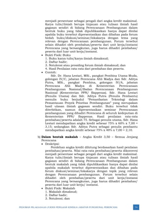 PEDOMAN PELAKSANAAN JUKNIS PENILAIAN KINERJA JABATAN FUNGSIONAL PERENCANA 74
menjadi persentase sebagai pengali dari angka kredit maksimal.
Karya tulis/ilmiah berupa tinjauan atau tulisan ilmiah hasil
gagasan sendiri di bidang Perencanaan Pembangunan dalam
bentuk buku yang tidak dipublikasikan hanya dapat dinilai
apabila buku tersebut dipresentasikan dan dibahas pada forum
bedah buku/diskusi/seminar/lokakarya dengan tema yang
relevan dengan Perencanaan pembangunan. Forum tersebut
selain dihadiri oleh pembahas/peserta dari unit kerja/instansi
Perencana yang bersangkutan, juga harus dihadiri pembahas/
peserta dari luar unit kerja/instansi.
• Bukti Fisik: Buku
1. Buku karya tulis/karya ilmiah dimaksud;
2. Daftar hadir;
3. Notulensi atau prosiding forum ilmiah dimaksud; dan
4. Hasil Penilaian rata-rata dari pembahas dan peserta.
• Contoh:
Sdr. Dr. Hana Lestari, MSi., pangkat Pembina Utama Muda,
golongan IV/C, jabatan Perencana Ahli Madya dan Sdr. Aditya
Putra, MSi., pangkat Pembina, golongan IV/A, jabatan
Perencana Ahli Madya di Kementerian Perencanaan
Pembangunan Nasional/Badan Perencanaan Pembangunan
Nasional (Kementerian PPN/ Bappenas). Sdr. Hana Lestari
(Penulis Utama) dan Sdr. Aditya Putra (Penulis Pembantu)
menulis buku berjudul “Pemanfaatan Teknologi dalam
Pemantauan Proyek Prioritas Pembangunan” yang merupakan
hasil ulasan ilmiah gagasan sendiri. Buku tersebut tidak
diterbitkan, namun dipresentasikan seminar Perencanaan
pembangunan yang dihadiri Perencana di seluruh kedeputian di
Kementerian PPN/ Bappenas. Hasil penilaian rata-rata
pembahas/peserta adalah 75. Sebagai penulis utama, Sdr. Hana
Lestari mendapatkan angka kredit sebesar 75% x 60% x 7,00 =
3,15; sedangkan Sdr. Aditya Putra sebagai penulis pembantu
mendapatkan angka kredit sebesar 75% x 40% x 7,00 = 2,10.
b) Dalam bentuk makalah – Angka Kredit 3,50 – Semua Jenjang
Perencana
• Deskripsi:
Perolehan angka kredit dihitung berdasarkan hasil penilaian
pembahas/peserta. Nilai rata-rata pembahas/peserta dikonversi
menjadi persentase sebagai pengali dari angka kredit maksimal.
Karya tulis/ilmiah berupa tinjauan atau tulisan ilmiah hasil
gagasan sendiri di bidang Perencanaan Pembangunan dalam
bentuk makalah yang tidak dipublikasikan hanya dapat dinilai
apabila makalah tersebut dipresentasikan dan dibahas pada
forum diskusi/seminar/lokakarya dengan topik yang relevan
dengan Perencanaan pembangunan. Forum tersebut selain
dihadiri oleh pembahas/peserta dari unit kerja/instansi
Perencana yang bersangkutan, juga harus dihadiri pembahas/
peserta dari luar unit kerja/ instansi.
• Bukti Fisik: Makalah
1. Makalah dimaksud;
2. Daftar hadir;
3. Notulensi; dan
 
