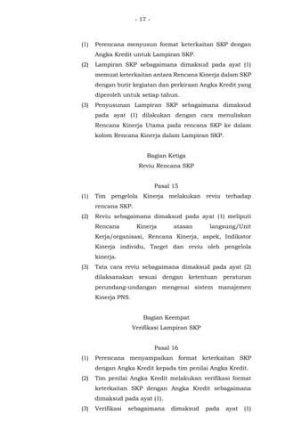 - 17 -
(1) Perencana menyusun format keterkaitan SKP dengan
Angka Kredit untuk Lampiran SKP.
(2) Lampiran SKP sebagaimana dimaksud pada ayat (1)
memuat keterkaitan antara Rencana Kinerja dalam SKP
dengan butir kegiatan dan perkiraan Angka Kredit yang
diperoleh untuk setiap tahun.
(3) Penyusunan Lampiran SKP sebagaimana dimaksud
pada ayat (1) dilakukan dengan cara menuliskan
Rencana Kinerja Utama pada rencana SKP ke dalam
kolom Rencana Kinerja dalam Lampiran SKP.
Bagian Ketiga
Reviu Rencana SKP
Pasal 15
(1) Tim pengelola Kinerja melakukan reviu terhadap
rencana SKP.
(2) Reviu sebagaimana dimaksud pada ayat (1) meliputi
Rencana Kinerja atasan langsung/Unit
Kerja/organisasi, Rencana Kinerja, aspek, Indikator
Kinerja individu, Target dan reviu oleh pengelola
kinerja.
(3) Tata cara reviu sebagaimana dimaksud pada ayat (2)
dilaksanakan sesuai dengan ketentuan peraturan
perundang-undangan mengenai sistem manajemen
Kinerja PNS.
Bagian Keempat
Verifikasi Lampiran SKP
Pasal 16
(1) Perencana menyampaikan format keterkaitan SKP
dengan Angka Kredit kepada tim penilai Angka Kredit.
(2) Tim penilai Angka Kredit melakukan verifikasi format
keterkaitan SKP dengan Angka Kredit sebagaimana
dimaksud pada ayat (1).
(3) Verifikasi sebagaimana dimaksud pada ayat (1)
 