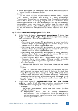 PEDOMAN PELAKSANAAN JUKNIS PENILAIAN KINERJA JABATAN FUNGSIONAL PERENCANA 84
3. Surat pernyataan dari Sekretariat Tim Penilai yang menunjukkan
catatan jumlah berkas yang dinilai.
• Contoh:
Sdr. Dr. Fikri Arifullah, pangkat Pembina Utama Madya, pangkat
IV/D, jabatan Perencana Ahli Utama di Badan Perencanaan
Pembangunan Daerah Provinsi Lampung. Yang Bersangkutan diangkat
menjadi Wakil Ketua merangkap anggota Tim Penilai Provinsi dalam
masa jabatan Tahun 2021. Pada akhir tahun 2021, Sdr. Fikri Arifullah
menunjukkan surat pernyataan dari Pejabat yang Berwenang telah
melakukan penilaian angka kredit kepada 10 orang Perencana. Untuk
itu, Sdr. Fikri Arifullah memperoleh angka kredit sebanyak 10 x 0,04 =
0,40.
C) Sub Unsur Perolehan Penghargaan/Tanda Jasa
1) Uraian/butir kegiatan: Memperoleh penghargaan / tanda jasa
Satya Lancana Karya Satya – Angka Kredit menyesuaikan dengan
masa pengabdian – Semua Jenjang Perencana
• Deskripsi:
1. Perencana yang memperoleh penghargaan / tanda jasa Satya
Lancana Karya Satya untuk pengabdian selama 30 (tiga puluh)
tahun, diberikan angka kredit sebesar 3,00.
2. Perencana yang memperoleh penghargaan / tanda jasa Satya
Lancana Karya Satya untuk pengabdian selama 20 (dua puluh)
tahun, diberikan angka kredit sebesar 2,00.
3. Perencana yang memperoleh penghargaan / tanda jasa Satya
Lancana Karya Satya untuk pengabdian selama 10 (sepuluh)
tahun, diberikan angka kredit sebesar 1,00.
4. Klaim terhadap Angka Kredit penghargaan tanda jasa Satya
Lancana Karya Satya, dapat dihitung setelah pemberian
penghargaan pada saat penilaian angka kredit terdekat.
• Bukti Fisik: Piagam
Piagam dari instansi yang berwenang mengeluarkan tanda
jasa.
• Contoh:
Sdr. Dr. Eri Kirana, pangkat Pembina Utama Madya, golongan
IV/D, jabatan Perencana Ahli Utama di Bappeda Provinsi Riau.
Yang Bersangkutan telah mengabdi sebagai PNS (ASN) dalam
melaksanakan tugasnya menunjukkan kesetiaan, pengabdian,
kecakapan, kejujuran, dan kedisiplinan selama 30 tahun. Untuk
jasanya tersebut, Sdr. Eri Kirana mendapatkan angka kredit
sebesar 3,00 AK.
2) Uraian/butir kegiatan: Penghargaan/tanda jasa atas prestasi
kerjanya – Angka Kredit diberikan persentase tertentu dari angka
kredit untuk kenaikan pangkat – Semua Jenjang Perencana
• Deskripsi:
Perolehan penghargaan/ tanda jasa yang dapat diberikan
angka kredit adalah:
(1) Penghargaan/ tanda jasa di bidang Perencanaan
pembangunan, yaitu penghargaan/ tanda jasa yang relevan
dengan pelaksanaan tugas Perencana yang bersangkutan di
instansi pemerintah; dan
 