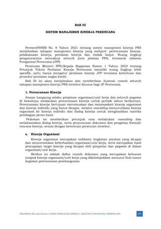 PEDOMAN PELAKSANAAN JUKNIS PENILAIAN KINERJA JABATAN FUNGSIONAL PERENCANA 87
BAB III
SISTEM MANAJEMEN KINERJA PERENCANA
PermenPANRB No. 8 Tahun 2021 tentang sistem manajemen kinerja PNS
menjelaskan tahapan manajemen kinerja yang meliputi: perencanaan kinerja,
pelaksanaan kinerja, penilaian kinerja dan tindak lanjut. Ruang lingkup
pengaturannya mencakup seluruh jenis jabatan PNS, termasuk Jabatan
Fungsional Perencana (JFP).
Peraturan Menteri PPN/Kepala Bappenas Nomor 1 Tahun 2022 tentang
Petunjuk Teknis Penilaian Kinerja Perencana memiliki ruang lingkup lebih
spesifik, yaitu hanya mengatur penilaian kinerja JFP terutama ketentuan dan
prosedur penilaian angka kredit.
Bab III ini akan menjelaskan dan memberikan ilustrasi contoh seluruh
tahapan manajemen kinerja PNS tersebut khusus bagi JF Perencana.
1. Perencanaan Kinerja
Atasan Langsung selaku pimpinan organisasi/unit kerja dan seluruh pegawai
di bawahnya melakukan perencanaan kinerja untuk periode tahun berikutnya.
Perencanaan kinerja bertujuan merumuskan dan menyepakati kinerja organisasi
dan kinerja individu yang harus dicapai, melalui cascading (menurunkan) kinerja
organisasi ke kinerja individu dan dialog kinerja untuk menghasilkan matriks
pembagian peran-hasil.
Pedoman ini memberikan petunjuk cara melakukan cascading dan
melaksanakan dialog kinerja, serta penyusunan dokumen dan pengisian formulir
rencana kinerja, sesuai dengan ketentuan peraturan tersebut.
a. Kinerja Organisasi
Kinerja organisasi merupakan indikator tingkatan prestasi yang dicapai
dan mencerminkan keberhasilan organisasi/unit kerja, serta merupakan hasil
pencapaian target kinerja yang dicapai oleh pimpinan dan pegawai di dalam
organisasi/unit kerja.
Berikut ini adalah daftar contoh dokumen yang merupakan keluaran
(output) kinerja organisasi/unit kerja yang dikelompokkan menurut Sub-unsur
kegiatan perencanaan pembangunan.
 