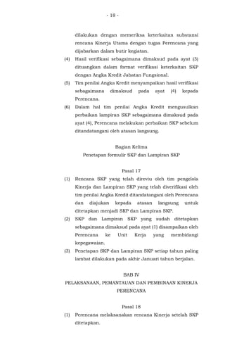 - 18 -
dilakukan dengan memeriksa keterkaitan substansi
rencana Kinerja Utama dengan tugas Perencana yang
dijabarkan dalam butir kegiatan.
(4) Hasil verifikasi sebagaimana dimaksud pada ayat (3)
dituangkan dalam format verifikasi keterkaitan SKP
dengan Angka Kredit Jabatan Fungsional.
(5) Tim penilai Angka Kredit menyampaikan hasil verifikasi
sebagaimana dimaksud pada ayat (4) kepada
Perencana.
(6) Dalam hal tim penilai Angka Kredit mengusulkan
perbaikan lampiran SKP sebagaimana dimaksud pada
ayat (4), Perencana melakukan perbaikan SKP sebelum
ditandatangani oleh atasan langsung.
Bagian Kelima
Penetapan formulir SKP dan Lampiran SKP
Pasal 17
(1) Rencana SKP yang telah direviu oleh tim pengelola
Kinerja dan Lampiran SKP yang telah diverifikasi oleh
tim penilai Angka Kredit ditandatangani oleh Perencana
dan diajukan kepada atasan langsung untuk
ditetapkan menjadi SKP dan Lampiran SKP.
(2) SKP dan Lampiran SKP yang sudah ditetapkan
sebagaimana dimaksud pada ayat (1) disampaikan oleh
Perencana ke Unit Kerja yang membidangi
kepegawaian.
(3) Penetapan SKP dan Lampiran SKP setiap tahun paling
lambat dilakukan pada akhir Januari tahun berjalan.
BAB IV
PELAKSANAAN, PEMANTAUAN DAN PEMBINAAN KINERJA
PERENCANA
Pasal 18
(1) Perencana melaksanakan rencana Kinerja setelah SKP
ditetapkan.
 