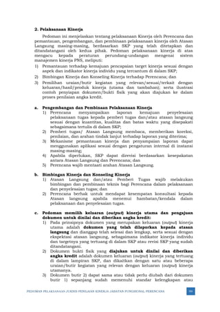 PEDOMAN PELAKSANAAN JUKNIS PENILAIAN KINERJA JABATAN FUNGSIONAL PERENCANA 99
2. Pelaksanaan Kinerja
Pedoman ini menjelaskan tentang pelaksanaan Kinerja oleh Perencana dan
pemantauan, pengembangan, dan pembinaan pelaksanaan kinerja oleh Atasan
Langsung masing-masing, berdasarkan SKP yang telah ditetapkan dan
ditandatangani oleh kedua pihak. Pedoman pelaksanaan kinerja di atas
mengacu kepada peraturan perundang-undangan mengenai sistem
manajemen kinerja PNS, meliputi:
1) Pemantauan terhadap kemajuan pencapaian target kinerja sesuai dengan
aspek dan indikator kinerja individu yang tercantum di dalam SKP;
2) Bimbingan Kinerja dan Konseling Kinerja terhadap Perencana; dan
3) Pemilihan uraian/butir kegiatan yang relevan/sesuai/terkait dengan
keluaran/hasil/produk kinerja (utama dan tambahan); serta ilustrasi
contoh penyiapan dokumen/bukti fisik yang akan diajukan ke dalam
proses penilaian angka kredit.
a. Pengembangan dan Pembinaan Pelaksanaan Kinerja
1) Perencana menyampaikan laporan kemajuan penyelesaian
pelaksanaan tugas kepada pemberi tugas dan/atau atasan langsung
sesuai dengan kuantitas, kualitas dan batas waktu yang disepakati
sebagaimana tertulis di dalam SKP;
2) Pemberi tugas/ Atasan Langsung membaca, memberikan koreksi,
penilaian, dan arahan tindak lanjut terhadap laporan yang diterima;
3) Mekanisme pemantauan kinerja dan penyampaian laporan dapat
menggunakan aplikasi sesuai dengan pengaturan internal di instansi
masing-masing;
4) Apabila diperlukan, SKP dapat direvisi berdasarkan kesepakatan
antara Atasan Langsung dan Perencana; dan
5) Perencana wajib mentaati arahan Atasan Langsung.
b. Bimbingan Kinerja dan Konseling Kinerja
1) Atasan Langsung dan/atau Pemberi Tugas wajib melakukan
bimbingan dan pembinaan teknis bagi Perencana dalam pelaksanaan
dan penyelesaian tugas; dan
2) Perencana berhak untuk mendapat kesempatan konsultasi kepada
Atasan langsung apabila menemui hambatan/kendala dalam
pelaksanaan dan penyelesaian tugas.
c. Pedoman memilih keluaran (output) kinerja utama dan pengajuan
dokumen untuk dinilai dan diberikan angka kredit:
1) Pada prinsipnya dokumen yang merupakan keluaran (output) kinerja
utama adalah dokumen yang telah dilaporkan kepada atasan
langsung dan dianggap telah selesai dan lengkap, serta sesuai dengan
ekspektasi atasan langsung, sebagaimana indikator kinerja individu
dan targetnya yang tertuang di dalam SKP atau revisi SKP yang sudah
ditandatangani.
2) Dokumen bukti fisik yang diajukan untuk dinilai dan diberikan
angka kredit adalah dokumen keluaran (output) kinerja yang tertuang
di dalam lampiran SKP, dan dikaitkan dengan satu atau beberapa
uraian/butir kegiatan yang relevan dengan keluaran (output) kinerja
utamanya.
3) Dokumen butir 2) dapat sama atau tidak perlu diubah dari dokumen
butir 1) sepanjang sudah memenuhi standar kelengkapan atau
 