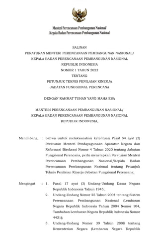 Menteri Perencanaan Pembangunan NasionaV
Kepala Badan Perencanaan Pembangunan Nasional
SALINAN
PERATURAN MENTERI PERENCANAAN PEMBANGUNAN NASIONAL/
KEPALA BADAN PERENCANAAN PEMBANGUNAN NASIONAL
REPUBLIK INDONESIA
NOMOR 1 TAHUN 2022
TENTANG
PETUNJUK TEKNIS PENILAIAN KINERJA
JABATAN FUNGSIONAL PERENCANA
DENGAN RAHMAT TUHAN YANG MAHA ESA
MENTERI PERENCANAAN PEMBANGUNAN NASIONAL/
KEPALA BADAN PERENCANAAN PEMBANGUNAN NASIONAL
REPUBLIK INDONESIA,
Menimbang : bahwa untuk melaksanakan ketentuan Pasal 54 ayat (2)
Peraturan Menteri Pendayagunaan Aparatur Negara dan
Reformasi Birokrasi Nomor 4 Tahun 2020 tentang Jabatan
Fungsional Perencana, perlu menetapkan Peraturan Menteri
Perencanaan Pembangunan Nasional/Kepala Badan
Perencanaan Pembangunan Nasional tentang Petunjuk
Teknis Penilaian Kinerja Jabatan Fungsional Perencana;
Mengingat : 1. Pasal 17 ayat (3) Undang-Undang Dasar Negara
Republik Indonesia Tahun 1945;
2. Undang-Undang Nomor 25 Tahun 2004 tentang Sistem
Perencanaan Pembangunan Nasional (Lembaran
Negara Republik Indonesia Tahun 2004 Nomor 104,
Tambahan Lembaran Negara Republik Indonesia Nomor
4421);
3. Undang-Undang Nomor 39 Tahun 2008 tentang
Kementerian Negara (Lembaran Negara Republik
 