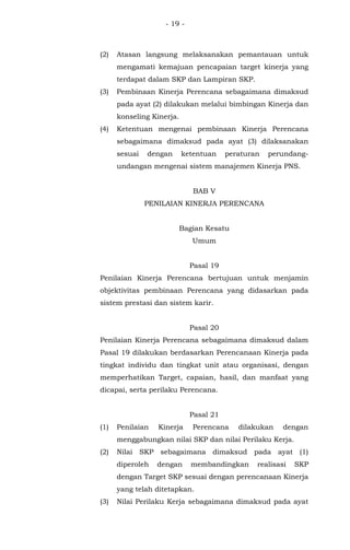 - 19 -
(2) Atasan langsung melaksanakan pemantauan untuk
mengamati kemajuan pencapaian target kinerja yang
terdapat dalam SKP dan Lampiran SKP.
(3) Pembinaan Kinerja Perencana sebagaimana dimaksud
pada ayat (2) dilakukan melalui bimbingan Kinerja dan
konseling Kinerja.
(4) Ketentuan mengenai pembinaan Kinerja Perencana
sebagaimana dimaksud pada ayat (3) dilaksanakan
sesuai dengan ketentuan peraturan perundang-
undangan mengenai sistem manajemen Kinerja PNS.
BAB V
PENILAIAN KINERJA PERENCANA
Bagian Kesatu
Umum
Pasal 19
Penilaian Kinerja Perencana bertujuan untuk menjamin
objektivitas pembinaan Perencana yang didasarkan pada
sistem prestasi dan sistem karir.
Pasal 20
Penilaian Kinerja Perencana sebagaimana dimaksud dalam
Pasal 19 dilakukan berdasarkan Perencanaan Kinerja pada
tingkat individu dan tingkat unit atau organisasi, dengan
memperhatikan Target, capaian, hasil, dan manfaat yang
dicapai, serta perilaku Perencana.
Pasal 21
(1) Penilaian Kinerja Perencana dilakukan dengan
menggabungkan nilai SKP dan nilai Perilaku Kerja.
(2) Nilai SKP sebagaimana dimaksud pada ayat (1)
diperoleh dengan membandingkan realisasi SKP
dengan Target SKP sesuai dengan perencanaan Kinerja
yang telah ditetapkan.
(3) Nilai Perilaku Kerja sebagaimana dimaksud pada ayat
 