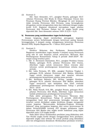 PEDOMAN PELAKSANAAN JUKNIS PENILAIAN KINERJA JABATAN FUNGSIONAL PERENCANA 103
(2) Ilustrasi 2:
Sdr. Sani Alexander, S.T., pangkat Penata, golongan III/C
Jabatan Perencana Ahli Muda di Dinas Pekerjaan Umum dan
Penataan Ruang Provinsi Maluku. Mengingat di unit kerjanya
tidak tersedia Perencana Ahli Pertama, yang bersangkutan
ditugaskan untuk menganalisis data dan informasi dengan angka
kredit 0,25. Kegiatan dimaksud merupakan tugas jabatan
Perencana Ahli Pertama. Dalam hal ini angka kredit yang
diperoleh Sdr. Sani Alexander sebesar 100% X 0,25 = 0,25.
b) Perencana yang melaksanakan tugas berkelompok
Atasan langsung dapat memberikan penugasan kegiatan
Perencanaan secara berkelompok dengan ketentuan paling banyak
beranggotakan 4 (empat) orang, sebagaimana ketentuan Peraturan
Menteri PPN/ Kepala Bappenas No. 1 Tahun 2022 pasal 30.
(1) Ilustrasi 3:
Direktur Kelautan dan Perikanan, KementerianPPN/
Bappenas memberikan tugas kepada 4 (empat) orang Perencana
yang ada di unit kerjanya untuk menyusun “Rencana Aksi
Pembangunan Kemaritiman Tahap II periode 2020-2024”. Ke-
empat orang tersebut yaitu:
1. Sdr. Ir. Hermanto Darmawan, M.A., pangkat Pembina Utama
Madya, golongan IV/D, jabatan Perencana Ahli Utama,
diberikan tugas untuk menyusun fokus rencana aksi
tahunan untuk pembangunan kemaritiman selama masa
periode.
2. Sdr. Lidia Permata, ST, MM., pangkat Pembina Tingkat I,
golongan IV/B, jabatan Perencana Ahli Madya, diberikan
tugas untuk menyusun target dan sasaran tahunan
pembangunan kemaritiman selama masa periode.
3. Sdr. Kardiman Raharjo, SPi, M.Eng., pangkat Pembina,
golongan IV/A, jabatan Perencana Ahli Madya, diberikan
tugas menyusun opsi kebijakan dari hasil evaluasi
pelaksanaan pembangunan kemaritiman Tahap I periode
2015 – 2019.
4. Sdr. Rizky Hanafi, S.Si, MA., pangkat Penata, golongan III/C,
jabatan Perencana Ahli Muda, diberikan tugas menyusun
kaidah pelaksanaan pembangunan kemaritiman.
Pada akhir penugasan, Tim Penyusun “Rencana Aksi
Pembangunan Kemaritiman Tahap II periode 2020-2024”
mengajukan hasil dari penyusunan kerangka rencana aksi
tersebut untuk dinilaikan angka kreditnya dengan mengambil
uraian kegiatan “Merumuskan Kebijakan/Program Strategis
Sektoral” yang merupakan kegiatan dari unsur perencanaan di
dalam PermenPANRB tentang JFP dengan pelaksana tugas
Perencana Ahli Madya dan angka kredit maksimal yang dapat
diperoleh yaitu 2,55 angka kredit.
Pada akhir tahun berdasarkan penilaian yang dilakukan oleh
Tim Penilai angka kredit dengan menggunakan form penilaian,
diperoleh angka nilai sebesar 90 untuk produk yang dihasilkan
oleh tim sebagaimana dimaksud. Berdasarkan penilaian tersebut,
 