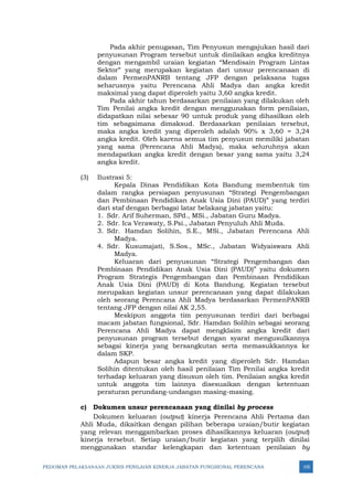 PEDOMAN PELAKSANAAN JUKNIS PENILAIAN KINERJA JABATAN FUNGSIONAL PERENCANA 105
Pada akhir penugasan, Tim Penyusun mengajukan hasil dari
penyusunan Program tersebut untuk dinilaikan angka kreditnya
dengan mengambil uraian kegiatan “Mendisain Program Lintas
Sektor” yang merupakan kegiatan dari unsur perencanaan di
dalam PermenPANRB tentang JFP dengan pelaksana tugas
seharusnya yaitu Perencana Ahli Madya dan angka kredit
maksimal yang dapat diperoleh yaitu 3,60 angka kredit.
Pada akhir tahun berdasarkan penilaian yang dilakukan oleh
Tim Penilai angka kredit dengan menggunakan form penilaian,
didapatkan nilai sebesar 90 untuk produk yang dihasilkan oleh
tim sebagaimana dimaksud. Berdasarkan penilaian tersebut,
maka angka kredit yang diperoleh adalah 90% x 3,60 = 3,24
angka kredit. Oleh karena semua tim penyusun memiliki jabatan
yang sama (Perencana Ahli Madya), maka seluruhnya akan
mendapatkan angka kredit dengan besar yang sama yaitu 3,24
angka kredit.
(3) Ilustrasi 5:
Kepala Dinas Pendidikan Kota Bandung membentuk tim
dalam rangka persiapan penyusunan “Strategi Pengembangan
dan Pembinaan Pendidikan Anak Usia Dini (PAUD)” yang terdiri
dari staf dengan berbagai latar belakang jabatan yaitu:
1. Sdr. Arif Suherman, SPd., MSi., Jabatan Guru Madya.
2. Sdr. Ica Verawaty, S.Psi., Jabatan Penyuluh Ahli Muda.
3. Sdr. Hamdan Solihin, S.E., MSi., Jabatan Perencana Ahli
Madya.
4. Sdr. Kusumajati, S.Sos., MSc., Jabatan Widyaiswara Ahli
Madya.
Keluaran dari penyusunan “Strategi Pengembangan dan
Pembinaan Pendidikan Anak Usia Dini (PAUD)” yaitu dokumen
Program Strategis Pengembangan dan Pembinaan Pendidikan
Anak Usia Dini (PAUD) di Kota Bandung. Kegiatan tersebut
merupakan kegiatan unsur perencanaan yang dapat dilakukan
oleh seorang Perencana Ahli Madya berdasarkan PermenPANRB
tentang JFP dengan nilai AK 2,55.
Meskipun anggota tim penyusunan terdiri dari berbagai
macam jabatan fungsional, Sdr. Hamdan Solihin sebagai seorang
Perencana Ahli Madya dapat mengklaim angka kredit dari
penyusunan program tersebut dengan syarat mengusulkannya
sebagai kinerja yang bersangkutan serta memasukkannya ke
dalam SKP.
Adapun besar angka kredit yang diperoleh Sdr. Hamdan
Solihin ditentukan oleh hasil penilaian Tim Penilai angka kredit
terhadap keluaran yang disusun oleh tim. Penilaian angka kredit
untuk anggota tim lainnya disesuaikan dengan ketentuan
peraturan perundang-undangan masing-masing.
c) Dokumen unsur perencanaan yang dinilai by process
Dokumen keluaran (output) kinerja Perencana Ahli Pertama dan
Ahli Muda, dikaitkan dengan pilihan beberapa uraian/butir kegiatan
yang relevan menggambarkan proses dihasilkannya keluaran (output)
kinerja tersebut. Setiap uraian/butir kegiatan yang terpilih dinilai
menggunakan standar kelengkapan dan ketentuan penilaian by
 