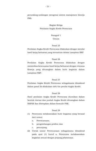 - 21 -
perundang-undangan mengenai sistem manajemen kinerja
PNS.
Bagian Ketiga
Penilaian Angka Kredit Perencana
Paragraf 1
Umum
Pasal 25
Penilaian Angka Kredit Perencana dilakukan dengan menilai
hasil kerja/keluaran yang tercantum dalam Lampiran SKP.
Pasal 26
Penilaian Angka Kredit Perencana dilakukan dengan
memeriksa kesesuaian hasil kerja/keluaran dengan rencana
Kinerja yang dituangkan dalam butir kegiatan dalam
Lampiran SKP.
Pasal 27
Penilaian Angka Kredit Perencana sebagaimana dimaksud
dalam pasal 26 dilakukan oleh tim penilai Angka Kredit.
Pasal 28
Hasil penilaian Angka Kredit Perencana diuraikan dalam
bentuk rincian dan jumlah Angka Kredit dituangkan dalam
BAPAK dan ditetapkan dalam formulir PAK.
Pasal 29
(1) Perencana melaksanakan butir kegiatan yang berasal
dari unsur:
a. Perencanaan;
b. pengembangan profesi; dan
c. penunjang.
(2) Untuk unsur Perencanaan sebagaimana dimaksud
pada ayat (1) huruf a, Perencana melaksanakan
kegiatan sesuai dengan jenjang jabatannya.
 
