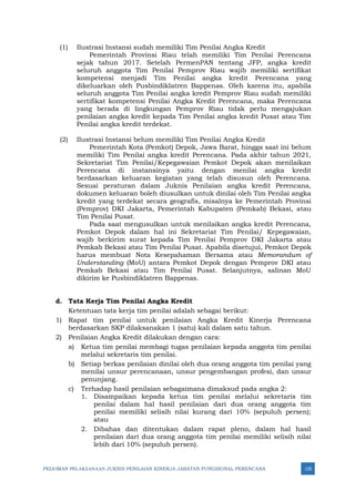 PEDOMAN PELAKSANAAN JUKNIS PENILAIAN KINERJA JABATAN FUNGSIONAL PERENCANA 125
(1) Ilustrasi Instansi sudah memiliki Tim Penilai Angka Kredit
Pemerintah Provinsi Riau telah memiliki Tim Penilai Perencana
sejak tahun 2017. Setelah PermenPAN tentang JFP, angka kredit
seluruh anggota Tim Penilai Pemprov Riau wajib memiliki sertifikat
kompetensi menjadi Tim Penilai angka kredit Perencana yang
dikeluarkan oleh Pusbindiklatren Bappenas. Oleh karena itu, apabila
seluruh anggota Tim Penilai angka kredit Pemprov Riau sudah memiliki
sertifikat kompetensi Penilai Angka Kredit Perencana, maka Perencana
yang berada di lingkungan Pemprov Riau tidak perlu mengajukan
penilaian angka kredit kepada Tim Penilai angka kredit Pusat atau Tim
Penilai angka kredit terdekat.
(2) Ilustrasi Instansi belum memiliki Tim Penilai Angka Kredit
Pemerintah Kota (Pemkot) Depok, Jawa Barat, hingga saat ini belum
memiliki Tim Penilai angka kredit Perencana. Pada akhir tahun 2021,
Sekretariat Tim Penilai/Kepegawaian Pemkot Depok akan menilaikan
Perencana di instansinya yaitu dengan menilai angka kredit
berdasarkan keluaran kegiatan yang telah disusun oleh Perencana.
Sesuai peraturan dalam Juknis Penilaian angka kredit Perencana,
dokumen keluaran boleh diusulkan untuk dinilai oleh Tim Penilai angka
kredit yang terdekat secara geografis, misalnya ke Pemerintah Provinsi
(Pemprov) DKI Jakarta, Pemerintah Kabupaten (Pemkab) Bekasi, atau
Tim Penilai Pusat.
Pada saat mengusulkan untuk menilaikan angka kredit Perencana,
Pemkot Depok dalam hal ini Sekretariat Tim Penilai/ Kepegawaian,
wajib berkirim surat kepada Tim Penilai Pemprov DKI Jakarta atau
Pemkab Bekasi atau Tim Penilai Pusat. Apabila disetujui, Pemkot Depok
harus membuat Nota Kesepahaman Bersama atau Memorandum of
Understanding (MoU) antara Pemkot Depok dengan Pemprov DKI atau
Pemkab Bekasi atau Tim Penilai Pusat. Selanjutnya, salinan MoU
dikirim ke Pusbindiklatren Bappenas.
d. Tata Kerja Tim Penilai Angka Kredit
Ketentuan tata kerja tim penilai adalah sebagai berikut:
1) Rapat tim penilai untuk penilaian Angka Kredit Kinerja Perencana
berdasarkan SKP dilaksanakan 1 (satu) kali dalam satu tahun.
2) Penilaian Angka Kredit dilakukan dengan cara:
a) Ketua tim penilai membagi tugas penilaian kepada anggota tim penilai
melalui sekretaris tim penilai.
b) Setiap berkas penilaian dinilai oleh dua orang anggota tim penilai yang
menilai unsur perencanaan, unsur pengembangan profesi, dan unsur
penunjang.
c) Terhadap hasil penilaian sebagaimana dimaksud pada angka 2:
1. Disampaikan kepada ketua tim penilai melalui sekretaris tim
penilai dalam hal hasil penilaian dari dua orang anggota tim
penilai memiliki selisih nilai kurang dari 10% (sepuluh persen);
atau
2. Dibahas dan ditentukan dalam rapat pleno, dalam hal hasil
penilaian dari dua orang anggota tim penilai memiliki selisih nilai
lebih dari 10% (sepuluh persen).
 