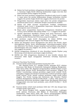 PEDOMAN PELAKSANAAN JUKNIS PENILAIAN KINERJA JABATAN FUNGSIONAL PERENCANA 126
d) Dalam hal hasil penilaian sebagaimana dimaksud pada huruf c) angka
1, besarnya Angka Kredit dihitung berdasarkan angka rata-rata dari
hasil penilaian kedua anggota tim penilai.
e) Palam hal hasil penilaian sebagaimana dimaksud pada huruf c) angka
2, rapat pleno tim penilai dilaksanakan dengan melibatkan seluruh
anggota tim penilai Angka Kredit dan anggota sekretariat tim penilai.
f) Pengambilan keputusan dalam rapat pleno tim penilai sebagaimana
dimaksud pada huruf e, dilakukan dengan musyawarah mufakat.
g) Dalam hal tidak tercapai musyawarah mufakat sebagaimana
dimaksud pada huruf f, pengambilan keputusan dilakukan melalui
pemungutan suara terbanyak.
h) Rapat pleno pengambilan keputusan sebagaimana dimaksud pada
huruf g, harus dihadiri oleh paling sedikit ½ n + 1 anggota tim penilai.
i) Apabila diperlukan klarifikasi tentang hasil kerja Perencana, rapat
pleno sebagaimana dimaksud pada huruf f, dapat mengundang
pejabat penilai Kinerja dari Perencana yang bersangkutan.
3) Hasil penilaian angka kredit dituangkan ke dalam BAPAK yang
ditandatangani oleh seluruh Anggota Tim Penilai Angka Kredit.
4) Dalam hal disepakati antara Kepegawaian dan Ketua Tim Penilai, dapat
dimungkinkan Berita Acara ditandatangani sekurang-kurangnya Ketua
dan Sekretaris Tim Penilai, dengan lampiran hasil penilaian yang diparaf/
ditandatangani oleh dua anggota tim penilai, yaitu anggota tim penilai 1
dan anggota tim penilai 2.
5) BAPAK sebagaimana dimaksud di atas diusulkan kepada Pejabat yang
Berwenang untuk diproses penetapan angka kreditnya.
6) BAPAK dan PAK sebagaimana dimaksud di atas bersifat rahasia dan
Perencana tidak dapat mengajukan keberatan terhadap keputusan
tersebut.
• Ilustrasi Tata Kerja Tim Penilai
(3) Ilustrasi ketika selisih hasil penilaian kurang dari 10%
Sdr. Rajawali Putih, S.T., pangkat Penata, golongan III/C, jabatan
Perencana Ahli Muda di Pemerintah Kabupaten Bolaang Mongondow.
Pada tahun 2022, Sdr. Rajawali mengumpulkan DUPAK dengan usulan
angka kredit sebesar 40,00. Berdasarkan hasil penilaian, Anggota Tim
Penilai I memberikan realisasi perolehan angka kredit sebesar 38,00,
sedangkan Anggota Tim Penilai II memberikan realisasi perolehan angka
kredit sebesar 35,00. Selisih realisasi perolehan angka kredit kedua
Anggota Tim Penilai kurang dari Ketentuan dan Prosedur Pejabat
Pembina Kepegawaian ((38,00-35,00)/38,00 = 7,89%). Oleh karena itu,
mekanisme penentuan perolehan angka kredit Sdr.Rajawali ditentukan
menggunakan rata-rata hasil penilaian, yaitu (38,00+35,00)/2 = 36,50
Angka Kredit.
(4) Ilustrasi ketika selisih hasil penilaian lebih dari 10% dan dicapai kata
mufakat ketika rapat pleno
Sdr. Steven Panigoro, M.E., pangkat Pembina Tingkat I, golongan
IV/B, jabatan Perencana Ahli Madya di Pemerintah Kabupaten
Tasikmalaya. Pada tahun 2020, Sdr. Steven mengumpulkan DUPAK
dengan usulan angka kredit dari ketiga unsur sebesar 65,00.
 