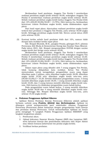 PEDOMAN PELAKSANAAN JUKNIS PENILAIAN KINERJA JABATAN FUNGSIONAL PERENCANA 127
Berdasarkan hasil penilaian, Anggota Tim Penilai I memberikan
realisasi perolehan angka kredit sebesar 58,00, sedangkan Anggota Tim
Penilai II memberikan realisasi perolehan angka kredit sebesar 50,00.
Selisih realisasi perolehan angka kredit kedua Anggota Tim Penilai lebih
dari 10% ((58,00-50,00)/58,00 = 13,79%). Oleh karena itu, berdasarkan
ketentuan Juknis Penilaian angka kredit, maka dilaksanakan rapat
pleno.
Dari hasil rapat pleno, diputuskan realisasi perolehan angka kredit
terkecil dari penilaian 2 Anggota Tim Penilai, yaitu sebesar 50,00 angka
kredit. Sehingga perolehan angka kredit Sdr. Steven untuk tahun 2020
yaitu sebesar 50,00.
(5) Ilustrasi ketika selisih hasil penilaian lebih dari 10%, namun tidak
dicapai kata mufakat ketika rapat pleno
Sdr. Respati Mustafa, M.Si., pangkat Penata, golongan III/C, jabatan
Perencana Ahli Muda di Kementerian Energi dan Sumber Daya Mineral.
Pada tahun 2021, Sdr. Respati mengumpulkan DUPAK dengan usulan
angka kredit dari ketiga unsur sebesar 40,00.
Berdasarkan hasil penilaian, Anggota Tim Penilai I memberikan
realisasi perolehan angka kredit sebesar 38,00, sedangkan Anggota Tim
Penilai II memberikan realisasi perolehan angka kredit sebesar 33,00.
Selisih realisasi perolehan angka kredit kedua Anggota Tim Penilai lebih
dari 10% ((38,00-33,00)/38,00 = 13,16%). Oleh karena itu, berdasarkan
ketentuan Juknis Penilaian angka kredit, maka dilaksanakan rapat
pleno.
Dalam rapat pleno yang dihadiri oleh 7 orang anggota Tim Penilai,
tidak kunjung didapatkan kata mufakat. Ketua Tim Penilai
memutuskan untuk mengadakan pengambilan suara yang dapat
diberikan pada 3 pilihan, yaitu diberikan angka kredit 38,00, diberikan
angka kredit 33,00 atau diberikan angka kredit rata-rata yaitu
(38,00+33,00)/2 = 35,50. Setelah dilakukan pengambilan suara, 3 orang
memilih diberikan angka kredit 38,00, 1 orang memilih diberikan angka
kredit 33,00, dan 3 orang lainnya memilih diberikan angka kredit rata-
rata. Oleh karena itu dilakukan pengambilan suara babak kedua.
Pada pengambilan suara babak kedua, 3 orang memilih diberikan
angka kredit 38,00 dan 4 otang memilih diberikan angka kredit rata-
rata. Sehingga Sdr. Respati diberikan angka kredit rata-rata, yaitu
sebesar 35,50 angka kredit.
e. Pedoman Penggunaan Aplikasi Sikeren
Aplikasi Sistem Penilaian Kinerja Perencana (Sikeren) adalah aplikasi
berbasis website yang Praktis, Efektif, dan Berkelanjutan. Aplikasi ini
dibangun untuk mempermudah para stakeholder Jabatan Fungsional
Perencana (Perencana) dalam kaitannya dengan pengumpulan bukti kinerja
dan penilaian kinerja Perencana. Untuk memanfaatkan Aplikasi ini hanya
perlu mengingat “5 Langkah Praktis Penggunaan Aplikasi SIKEREN” yang
langkah-langkahnya adalah:
1. Pembuatan akun.
2. Upload dokumen Sasaran Kinerja Pegawai (SKP) dan Lampiran SKP,
serta keluaran kinerja dan pemeriksaan dokumen oleh Super Admin
atau Admin Instansi (sekretariat tim penilai angka kredit).
3. Verifikasi berkas penilaian.
 