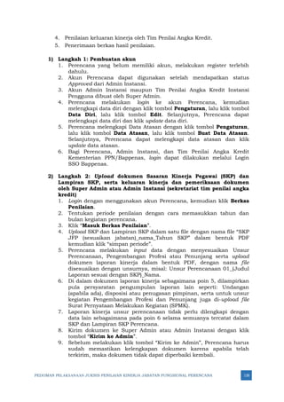 PEDOMAN PELAKSANAAN JUKNIS PENILAIAN KINERJA JABATAN FUNGSIONAL PERENCANA 128
4. Penilaian keluaran kinerja oleh Tim Penilai Angka Kredit.
5. Penerimaan berkas hasil penilaian.
1) Langkah 1: Pembuatan akun
1. Perencana yang belum memiliki akun, melakukan register terlebih
dahulu.
2. Akun Perencana dapat digunakan setelah mendapatkan status
Approved dari Admin Instansi.
3. Akun Admin Instansi maupun Tim Penilai Angka Kredit Instansi
Pengguna dibuat oleh Super Admin.
4. Perencana melakukan login ke akun Perencana, kemudian
melengkapi data diri dengan klik tombol Pengaturan, lalu klik tombol
Data Diri, lalu klik tombol Edit. Selanjutnya, Perencana dapat
melengkapi data diri dan klik update data diri.
5. Perencana melengkapi Data Atasan dengan klik tombol Pengaturan,
lalu klik tombol Data Atasan, lalu klik tombol Buat Data Atasan.
Selanjutnya, Perencana dapat melengkapi data atasan dan klik
update data atasan.
6. Bagi Perencana, Admin Instansi, dan Tim Penilai Angka Kredit
Kementerian PPN/Bappenas, login dapat dilakukan melalui Login
SSO Bappenas.
2) Langkah 2: Upload dokumen Sasaran Kinerja Pegawai (SKP) dan
Lampiran SKP, serta keluaran kinerja dan pemeriksaan dokumen
oleh Super Admin atau Admin Instansi (sekretariat tim penilai angka
kredit)
1. Login dengan menggunakan akun Perencana, kemudian klik Berkas
Penilaian.
2. Tentukan periode penilaian dengan cara memasukkan tahun dan
bulan kegiatan perencana.
3. Klik “Masuk Berkas Penilaian”.
4. Upload SKP dan Lampiran SKP dalam satu file dengan nama file “SKP
JFP (sesuaikan jabatan)_nama_Tahun SKP” dalam bentuk PDF
kemudian klik “simpan periode”.
5. Perencana melakukan input data dengan menyesuaikan Unsur
Perencanaan, Pengembangan Profesi atau Penunjang serta upload
dokumen laporan kinerja dalam bentuk PDF, dengan nama file
disesuaikan dengan unsurnya, misal: Unsur Perencanaan 01_(Judul
Laporan sesuai dengan SKP)_Nama.
6. Di dalam dokumen laporan kinerja sebagaimana poin 5, dilampirkan
pula persyaratan pengumpulan laporan lain seperti: Undangan
(apabila ada), disposisi atau penugasan pimpinan, serta untuk unsur
kegiatan Pengembangan Profesi dan Penunjang juga di-upload file
Surat Pernyataan Melakukan Kegiatan (SPMK).
7. Laporan kinerja unsur perencanaan tidak perlu dilengkapi dengan
data lain sebagaimana pada poin 6 selama semuanya tercatat dalam
SKP dan Lampiran SKP Perencana.
8. Kirim dokumen ke Super Admin atau Admin Instansi dengan klik
tombol “Kirim ke Admin”.
9. Sebelum melakukan klik tombol “Kirim ke Admin”, Perencana harus
sudah memastikan kelengkapan dokumen karena apabila telah
terkirim, maka dokumen tidak dapat diperbaiki kembali.
 