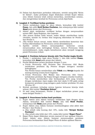 PEDOMAN PELAKSANAAN JUKNIS PENILAIAN KINERJA JABATAN FUNGSIONAL PERENCANA 129
10. Dalam hal diperlukan perbaikan dokumen, setelah meng-klik “Kirim
ke Admin”, maka perbaikan dapat dilakukan setelah Super Admin
atau Admin Instansi telah selesai memeriksa, memberikan catatan,
dan mengirimkan kembali ke Perencana untuk diperbaiki.
3) Langkah 3: Verifikasi berkas penilaian
1. Admin melakukan Login ke akun Admin, kemudian klik tombol
Pesan, lalu pilih Notif Berkas Penilaian, dan selanjutnya klik tombol
Read pada pesan dari Perencana.
2. Admin akan melakukan verifikasi berkas dengan menyesuaikan
antara SKP, Input Kegiatan, dan Laporan.
3. Jika semua berkas telah sesuai, maka Admin memberikan tanda
checklist, setelah itu berkas bisa langsung dikirimkan ke Penilai 1
dan Penilai 2.
4. Jika berkas belum sesuai, maka Admin memberikan komentar dan
berkas dikembalikan ke Perencana untuk ditindaklanjuti.
5. Apabila setelah Admin menyampaikan komentar untuk
menyesuaikan atau melengkapi berkas, namun Perencana tidak
menindaklanjuti, maka segala konsekuensi akan menjadi tanggung
jawab Perencana terkait.
4) Langkah 4: Penilaian keluaran kinerja oleh Tim Penilai Angka Kredit.
1. Penilai 1 melakukan login akun Penilai 1, lalu klik tombol Pesan,
kemudian klik Read pada pesan dari Admin.
2. Penilai Melakukan proses penilaian dengan 2 cara:
a. Untuk Perencana Ahli Pertama dan Perencana Ahli Muda
melakukan penilaian By Process dengan mengacu standar
kelengkapan:
Tim Penilai hanya memberikan nilai Tidak atau Setuju kepada list
masing-masing uraian/butir kegiatan.
b. Untuk Perencana Ahli Madya dan Perencana Ahli Utama
melakukan penilaian By Output dengan mengacu standar kualitas:
Tim Penilai memberikan nilai berdasarkan form yang tersedia
dengan melakukan input angka nilai dari skala 0-100 pada setiap
komponen penilaian yang mengacu pada lembar penilaian 4A atau
4B atau 4C.
3. Setelah penilaian terhadap semua laporan keluaran kinerja telah
selesai, klik tombol “Penilaian Selesai”.
4. Di saat yang bersamaan, Penilai 2 dapat melakukan proses yang
sama dengan Penilai 1.
5) Langkah 5: Penerimaan berkas hasil penilaian
1. Super Admin atau Admin Instansi melakukan login dengan akun
Admin, kemudian klik tombol Pesan, lalu klik Notif Penilai,
selanjutnya klik Buka pada pesan dari Penilai.
2. Super Admin atau Admin Instansi membandingkan nilai akhir dari
Penilai 1 dan Penilai 2.
a. Jika selisih nilai kurang dari 10%, maka klik “Setujui Berkas
Penilaian”.
b. Jika selisih nilai lebih dari 10%, maka klik tombol “Rapat Pleno”.
3. Rapat Pleno dapat dilakukan secara manual di luar aplikasi Sikeren.
Super Admin atau Admin Instansi menyesuaikan penilaian
Perencana berdasarkan Hasil Rapat Pleno di dalam aplikasi Sikeren.
 