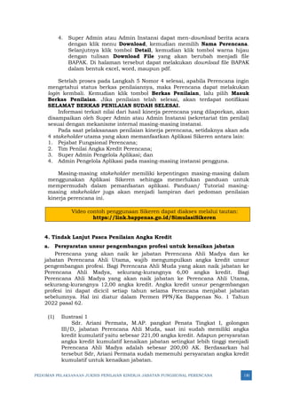 PEDOMAN PELAKSANAAN JUKNIS PENILAIAN KINERJA JABATAN FUNGSIONAL PERENCANA 130
4. Super Admin atau Admin Instansi dapat men-download berita acara
dengan klik menu Download, kemudian memilih Nama Perencana.
Selanjutnya klik tombol Detail, kemudian klik tombol warna hijau
dengan tulisan Download File yang akan berubah menjadi file
BAPAK. Di halaman tersebut dapat melakukan download file BAPAK
dalam bentuk excel, word, maupun pdf.
Setelah proses pada Langkah 5 Nomor 4 selesai, apabila Perencana ingin
mengetahui status berkas penilaiannya, maka Perencana dapat melakukan
login kembali. Kemudian klik tombol Berkas Penilaian, lalu pilih Masuk
Berkas Penilaian. Jika penilaian telah selesai, akan terdapat notifikasi
SELAMAT BERKAS PENILAIAN SUDAH SELESAI.
Informasi terkait nilai dari hasil kinerja perencana yang dilaporkan, akan
disampaikan oleh Super Admin atau Admin Instansi (sekretariat tim penilai)
sesuai dengan mekanisme internal masing-masing instansi.
Pada saat pelaksanaan penilaian kinerja perencana, setidaknya akan ada
4 stakeholder utama yang akan memanfaatkan Aplikasi Sikeren antara lain:
1. Pejabat Fungsional Perencana;
2. Tim Penilai Angka Kredit Perencana;
3. Super Admin Pengelola Aplikasi; dan
4. Admin Pengelola Aplikasi pada masing-masing instansi pengguna.
Masing-masing stakeholder memiliki kepentingan masing-masing dalam
menggunakan Aplikasi Sikeren sehingga memerlukan panduan untuk
mempermudah dalam pemanfaatan aplikasi. Panduan/ Tutorial masing-
masing stakeholder juga akan menjadi lampiran dari pedoman penilaian
kinerja perencana ini.
Video contoh penggunaan Sikeren dapat diakses melalui tautan:
https://link.bappenas.go.id/SimulasiSikeren
4. Tindak Lanjut Pasca Penilaian Angka Kredit
a. Persyaratan unsur pengembangan profesi untuk kenaikan jabatan
Perencana yang akan naik ke jabatan Perencana Ahli Madya dan ke
jabatan Perencana Ahli Utama, wajib mengumpulkan angka kredit unsur
pengembangan profesi. Bagi Perencana Ahli Muda yang akan naik jabatan ke
Perencana Ahli Madya, sekurang-kurangnya 6,00 angka kredit. Bagi
Perencana Ahli Madya yang akan naik jabatan ke Perencana Ahli Utama,
sekurang-kurangnya 12,00 angka kredit. Angka kredit unsur pengembangan
profesi ini dapat dicicil setiap tahun selama Perencana menjabat jabatan
sebelumnya. Hal ini diatur dalam Permen PPN/Ka Bappenas No. 1 Tahun
2022 pasal 62.
(1) Ilustrasi 1
Sdr. Ariani Permata, M.AP. pangkat Penata Tingkat I, golongan
III/D, jabatan Perencana Ahli Muda, saat ini sudah memiliki angka
kredit kumulatif yaitu sebesar 221,00 angka kredit. Adapun persyaratan
angka kredit kumulatif kenaikan jabatan setingkat lebih tinggi menjadi
Perencana Ahli Madya adalah sebesar 200,00 AK. Berdasarkan hal
tersebut Sdr, Ariani Permata sudah memenuhi persyaratan angka kredit
kumulatif untuk kenaikan jabatan.
 