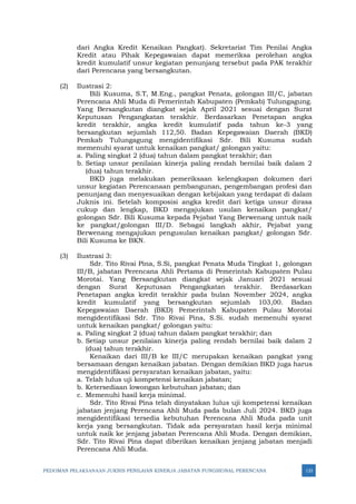 PEDOMAN PELAKSANAAN JUKNIS PENILAIAN KINERJA JABATAN FUNGSIONAL PERENCANA 133
dari Angka Kredit Kenaikan Pangkat). Sekretariat Tim Penilai Angka
Kredit atau Pihak Kepegawaian dapat memeriksa perolehan angka
kredit kumulatif unsur kegiatan penunjang tersebut pada PAK terakhir
dari Perencana yang bersangkutan.
(2) Ilustrasi 2:
Bili Kusuma, S.T, M.Eng., pangkat Penata, golongan III/C, jabatan
Perencana Ahli Muda di Pemerintah Kabupaten (Pemkab) Tulungagung.
Yang Bersangkutan diangkat sejak April 2021 sesuai dengan Surat
Keputusan Pengangkatan terakhir. Berdasarkan Penetapan angka
kredit terakhir, angka kredit kumulatif pada tahun ke-3 yang
bersangkutan sejumlah 112,50. Badan Kepegawaian Daerah (BKD)
Pemkab Tulungagung mengidentifikasi Sdr. Bili Kusuma sudah
memenuhi syarat untuk kenaikan pangkat/ golongan yaitu:
a. Paling singkat 2 (dua) tahun dalam pangkat terakhir; dan
b. Setiap unsur penilaian kinerja paling rendah bernilai baik dalam 2
(dua) tahun terakhir.
BKD juga melakukan pemeriksaan kelengkapan dokumen dari
unsur kegiatan Perencanaan pembangunan, pengembangan profesi dan
penunjang dan menyesuaikan dengan kebijakan yang terdapat di dalam
Juknis ini. Setelah komposisi angka kredit dari ketiga unsur dirasa
cukup dan lengkap, BKD mengajukan usulan kenaikan pangkat/
golongan Sdr. Bili Kusuma kepada Pejabat Yang Berwenang untuk naik
ke pangkat/golongan III/D. Sebagai langkah akhir, Pejabat yang
Berwenang mengajukan pengusulan kenaikan pangkat/ golongan Sdr.
Bili Kusuma ke BKN.
(3) Ilustrasi 3:
Sdr. Tito Rivai Pina, S.Si, pangkat Penata Muda Tingkat 1, golongan
III/B, jabatan Perencana Ahli Pertama di Pemerintah Kabupaten Pulau
Morotai. Yang Bersangkutan diangkat sejak Januari 2021 sesuai
dengan Surat Keputusan Pengangkatan terakhir. Berdasarkan
Penetapan angka kredit terakhir pada bulan November 2024, angka
kredit kumulatif yang bersangkutan sejumlah 103,00. Badan
Kepegawaian Daerah (BKD) Pemerintah Kabupaten Pulau Morotai
mengidentifikasi Sdr. Tito Rivai Pina, S.Si. sudah memenuhi syarat
untuk kenaikan pangkat/ golongan yaitu:
a. Paling singkat 2 (dua) tahun dalam pangkat terakhir; dan
b. Setiap unsur penilaian kinerja paling rendah bernilai baik dalam 2
(dua) tahun terakhir.
Kenaikan dari III/B ke III/C merupakan kenaikan pangkat yang
bersamaan dengan kenaikan jabatan. Dengan demikian BKD juga harus
mengidentifikasi persyaratan kenaikan jabatan, yaitu:
a. Telah lulus uji kompetensi kenaikan jabatan;
b. Ketersediaan lowongan kebutuhan jabatan; dan
c. Memenuhi hasil kerja minimal.
Sdr. Tito Rivai Pina telah dinyatakan lulus uji kompetensi kenaikan
jabatan jenjang Perencana Ahli Muda pada bulan Juli 2024. BKD juga
mengidentifikasi tersedia kebutuhan Perencana Ahli Muda pada unit
kerja yang bersangkutan. Tidak ada persyaratan hasil kerja minimal
untuk naik ke jenjang jabatan Perencana Ahli Muda. Dengan demikian,
Sdr. Tito Rivai Pina dapat diberikan kenaikan jenjang jabatan menjadi
Perencana Ahli Muda.
 