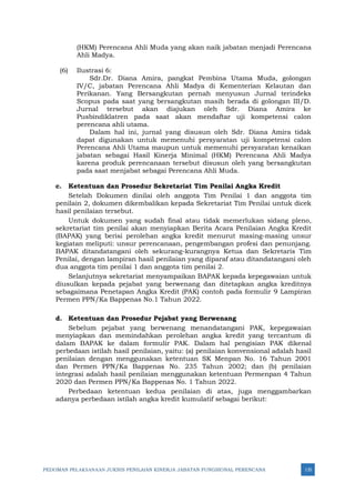 PEDOMAN PELAKSANAAN JUKNIS PENILAIAN KINERJA JABATAN FUNGSIONAL PERENCANA 135
(HKM) Perencana Ahli Muda yang akan naik jabatan menjadi Perencana
Ahli Madya.
(6) Ilustrasi 6:
Sdr.Dr. Diana Amira, pangkat Pembina Utama Muda, golongan
IV/C, jabatan Perencana Ahli Madya di Kementerian Kelautan dan
Perikanan. Yang Bersangkutan pernah menyusun Jurnal terindeks
Scopus pada saat yang bersangkutan masih berada di golongan III/D.
Jurnal tersebut akan diajukan oleh Sdr. Diana Amira ke
Pusbindiklatren pada saat akan mendaftar uji kompetensi calon
perencana ahli utama.
Dalam hal ini, jurnal yang disusun oleh Sdr. Diana Amira tidak
dapat digunakan untuk memenuhi persyaratan uji kompetensi calon
Perencana Ahli Utama maupun untuk memenuhi persyaratan kenaikan
jabatan sebagai Hasil Kinerja Minimal (HKM) Perencana Ahli Madya
karena produk perencanaan tersebut disusun oleh yang bersangkutan
pada saat menjabat sebagai Perencana Ahli Muda.
c. Ketentuan dan Prosedur Sekretariat Tim Penilai Angka Kredit
Setelah Dokumen dinilai oleh anggota Tim Penilai 1 dan anggota tim
penilain 2, dokumen dikembalikan kepada Sekretariat Tim Penilai untuk dicek
hasil penilaian tersebut.
Untuk dokumen yang sudah final atau tidak memerlukan sidang pleno,
sekretariat tim penilai akan menyiapkan Berita Acara Penilaian Angka Kredit
(BAPAK) yang berisi perolehan angka kredit menurut masing-masing unsur
kegiatan meliputi: unsur perencanaan, pengembangan profesi dan penunjang.
BAPAK ditandatangani oleh sekurang-kurangnya Ketua dan Sekretaris Tim
Penilai, dengan lampiran hasil penilaian yang diparaf atau ditandatangani oleh
dua anggota tim penilai 1 dan anggota tim penilai 2.
Selanjutnya sekretariat menyampaikan BAPAK kepada kepegawaian untuk
diusulkan kepada pejabat yang berwenang dan ditetapkan angka kreditnya
sebagaimana Penetapan Angka Kredit (PAK) contoh pada formulir 9 Lampiran
Permen PPN/Ka Bappenas No.1 Tahun 2022.
d. Ketentuan dan Prosedur Pejabat yang Berwenang
Sebelum pejabat yang berwenang menandatangani PAK, kepegawaian
menyiapkan dan memindahkan perolehan angka kredit yang tercantum di
dalam BAPAK ke dalam formulir PAK. Dalam hal pengisian PAK dikenal
perbedaan istilah hasil penilaian, yaitu: (a) penilaian konvensional adalah hasil
penilaian dengan menggunakan ketentuan SK Menpan No. 16 Tahun 2001
dan Permen PPN/Ka Bappenas No. 235 Tahun 2002; dan (b) penilaian
integrasi adalah hasil penilaian menggunakan ketentuan Permenpan 4 Tahun
2020 dan Permen PPN/Ka Bappenas No. 1 Tahun 2022.
Perbedaan ketentuan kedua penilaian di atas, juga menggambarkan
adanya perbedaan istilah angka kredit kumulatif sebagai berikut:
 