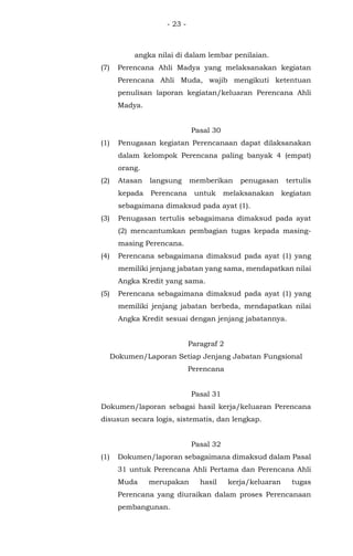 - 23 -
angka nilai di dalam lembar penilaian.
(7) Perencana Ahli Madya yang melaksanakan kegiatan
Perencana Ahli Muda, wajib mengikuti ketentuan
penulisan laporan kegiatan/keluaran Perencana Ahli
Madya.
Pasal 30
(1) Penugasan kegiatan Perencanaan dapat dilaksanakan
dalam kelompok Perencana paling banyak 4 (empat)
orang.
(2) Atasan langsung memberikan penugasan tertulis
kepada Perencana untuk melaksanakan kegiatan
sebagaimana dimaksud pada ayat (1).
(3) Penugasan tertulis sebagaimana dimaksud pada ayat
(2) mencantumkan pembagian tugas kepada masing-
masing Perencana.
(4) Perencana sebagaimana dimaksud pada ayat (1) yang
memiliki jenjang jabatan yang sama, mendapatkan nilai
Angka Kredit yang sama.
(5) Perencana sebagaimana dimaksud pada ayat (1) yang
memiliki jenjang jabatan berbeda, mendapatkan nilai
Angka Kredit sesuai dengan jenjang jabatannya.
Paragraf 2
Dokumen/Laporan Setiap Jenjang Jabatan Fungsional
Perencana
Pasal 31
Dokumen/laporan sebagai hasil kerja/keluaran Perencana
disusun secara logis, sistematis, dan lengkap.
Pasal 32
(1) Dokumen/laporan sebagaimana dimaksud dalam Pasal
31 untuk Perencana Ahli Pertama dan Perencana Ahli
Muda merupakan hasil kerja/keluaran tugas
Perencana yang diuraikan dalam proses Perencanaan
pembangunan.
 